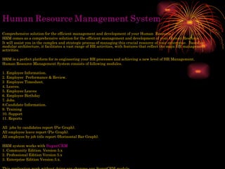 Comprehensive solution for the efficient management and development of your Human  Resource. HRM comes as a comprehensive solution for the efficient management and development of your Human Resource. It will assist you in the complex and strategic process of managing this crucial resource of your enterprise.  Based on modular architecture, it facilitates a vast range of HR activities, with features that reflect the main HR management activities.  HRM is a perfect platform for re engineering your HR processes and achieving a new level of HR Management.  Human Resource Management System consists of following modules. 1. Employee Information. 2. Employee  Performance & Review.  3  Employee Timesheet. 4. Leaves. 5. Employee Leaves  6. Employee Birthday 7. Jobs. 8.Candidate Information. 9. Training 10. Support 11. Reports All  jobs by candidates report (Pie Graph). All employee leave report (Pie Graph). All employee by job title report (Horizontal Bar Graph). HRM system works with  SugarCRM   1. Community Edition. Version 5.x 2. Professional Edition Version 5.x 3. Enterprise Edition Version 5.x. This application work without doing any changes any SugarCRM module. 