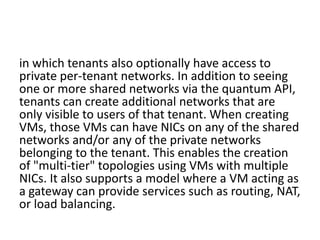 in which tenants also optionally have access to
private per-tenant networks. In addition to seeing
one or more shared networks via the quantum API,
tenants can create additional networks that are
only visible to users of that tenant. When creating
VMs, those VMs can have NICs on any of the shared
networks and/or any of the private networks
belonging to the tenant. This enables the creation
of "multi-tier" topologies using VMs with multiple
NICs. It also supports a model where a VM acting as
a gateway can provide services such as routing, NAT,
or load balancing.
 