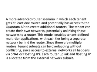 A more advanced router scenario in which each tenant
gets at least one router, and potentially has access to the
Quantum API to create additional routers. The tenant can
create their own networks, potentially unlinking those
networks to a router. This model enables tenant-defined
multi-tier applications, with each tier being a separate
network behind the router. Since there are multiple
routers, tenant subnets can be overlapping without
conflicting, since access to external networks all happens
via SNAT or Floating IPs. Each router uplink and floating IP
is allocated from the external network subnet.
 
