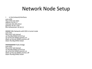 Network Node Setup
•     vi /etc/network/interfaces
auto eth0
iface eth0 inet static
address 10.10.1.2
netmask 255.255.255.0
gateway 10.10.1.254
dns-nameservers 10.10.2.2

###### VMs Networks with OVS in tunnel mode
auto eth1
iface eth1 inet manual
up ifconfig $IFACE 0.0.0.0 up
up ip link set $IFACE promisc on
down ip link set $IFACE promisc off
down ifconfig $IFACE down

############ Public Bridge
auto eth3
iface eth3 inet manual
up ifconfig $IFACE 0.0.0.0 up
up ip link set $IFACE promisc on
down ip link set $IFACE promisc off
down ifconfig $IFACE down
 