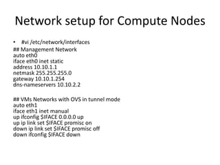 Network setup for Compute Nodes
• #vi /etc/network/interfaces
## Management Network
auto eth0
iface eth0 inet static
address 10.10.1.1
netmask 255.255.255.0
gateway 10.10.1.254
dns-nameservers 10.10.2.2

## VMs Networks with OVS in tunnel mode
auto eth1
iface eth1 inet manual
up ifconfig $IFACE 0.0.0.0 up
up ip link set $IFACE promisc on
down ip link set $IFACE promisc off
down ifconfig $IFACE down
 