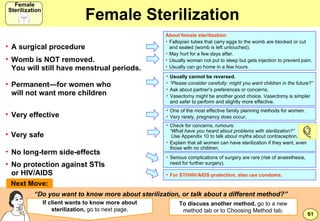 Female Sterilization ,[object Object],[object Object],[object Object],[object Object],[object Object],[object Object],[object Object],[object Object],[object Object],[object Object],[object Object],[object Object],[object Object],[object Object],“ Do you want to know more about sterilization, or talk about a different method?” If client wants to know more about sterilization,  go to next page. Next Move: ,[object Object],[object Object],[object Object],[object Object],[object Object],[object Object],[object Object],[object Object],S1 To discuss another method,  go to a new method tab or to Choosing Method tab. Female Sterilization Female Sterilization 