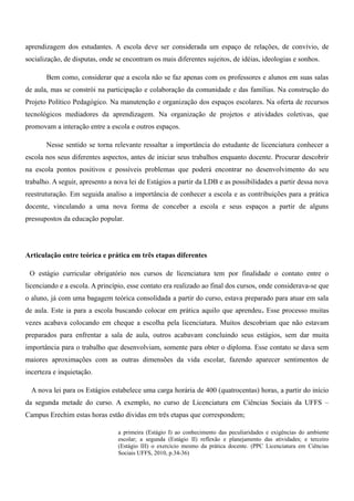 aprendizagem dos estudantes. A escola deve ser considerada um espaço de relações, de convívio, de
socialização, de disputas, onde se encontram os mais diferentes sujeitos, de idéias, ideologias e sonhos.
Bem como, considerar que a escola não se faz apenas com os professores e alunos em suas salas
de aula, mas se constrói na participação e colaboração da comunidade e das famílias. Na construção do
Projeto Político Pedagógico. Na manutenção e organização dos espaços escolares. Na oferta de recursos
tecnológicos mediadores da aprendizagem. Na organização de projetos e atividades coletivas, que
promovam a interação entre a escola e outros espaços.
Nesse sentido se torna relevante ressaltar a importância do estudante de licenciatura conhecer a
escola nos seus diferentes aspectos, antes de iniciar seus trabalhos enquanto docente. Procurar descobrir
na escola pontos positivos e possíveis problemas que poderá encontrar no desenvolvimento do seu
trabalho. A seguir, apresento a nova lei de Estágios a partir da LDB e as possibilidades a partir dessa nova
reestruturação. Em seguida analiso a importância de conhecer a escola e as contribuições para a prática
docente, vinculando a uma nova forma de conceber a escola e seus espaços a partir de alguns
pressupostos da educação popular.
Articulação entre teórica e prática em três etapas diferentes
O estágio curricular obrigatório nos cursos de licenciatura tem por finalidade o contato entre o
licenciando e a escola. A princípio, esse contato era realizado ao final dos cursos, onde considerava-se que
o aluno, já com uma bagagem teórica consolidada a partir do curso, estava preparado para atuar em sala
de aula. Este ia para a escola buscando colocar em prática aquilo que aprendeu. Esse processo muitas
vezes acabava colocando em cheque a escolha pela licenciatura. Muitos descobriam que não estavam
preparados para enfrentar a sala de aula, outros acabavam concluindo seus estágios, sem dar muita
importância para o trabalho que desenvolviam, somente para obter o diploma. Esse contato se dava sem
maiores aproximações com as outras dimensões da vida escolar, fazendo aparecer sentimentos de
incerteza e inquietação.
A nova lei para os Estágios estabelece uma carga horária de 400 (quatrocentas) horas, a partir do início
da segunda metade do curso. A exemplo, no curso de Licenciatura em Ciências Sociais da UFFS –
Campus Erechim estas horas estão dividas em três etapas que correspondem;
a primeira (Estágio I) ao conhecimento das peculiaridades e exigências do ambiente
escolar; a segunda (Estágio II) reflexão e planejamento das atividades; e terceiro
(Estágio III) o exercício mesmo da prática docente. (PPC Licenciatura em Ciências
Sociais UFFS, 2010, p.34-36)
 