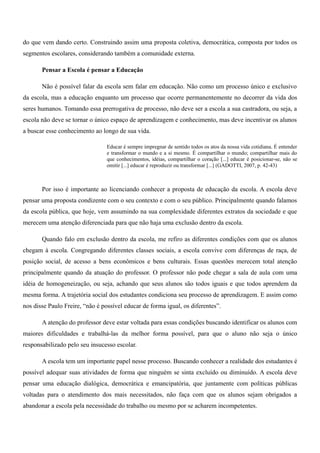 do que vem dando certo. Construindo assim uma proposta coletiva, democrática, composta por todos os
segmentos escolares, considerando também a comunidade externa.
Pensar a Escola é pensar a Educação
Não é possível falar da escola sem falar em educação. Não como um processo único e exclusivo
da escola, mas a educação enquanto um processo que ocorre permanentemente no decorrer da vida dos
seres humanos. Tomando essa prerrogativa de processo, não deve ser a escola a sua castradora, ou seja, a
escola não deve se tornar o único espaço de aprendizagem e conhecimento, mas deve incentivar os alunos
a buscar esse conhecimento ao longo de sua vida.
Educar é sempre impregnar de sentido todos os atos da nossa vida cotidiana. É entender
e transformar o mundo e a si mesmo. É compartilhar o mundo; compartilhar mais do
que conhecimentos, idéias, compartilhar o coração [...] educar é posicionar-se, não se
omitir [...] educar é reproduzir ou transformar [...] (GADOTTI, 2007, p. 42-43)
Por isso é importante ao licenciando conhecer a proposta de educação da escola. A escola deve
pensar uma proposta condizente com o seu contexto e com o seu público. Principalmente quando falamos
da escola pública, que hoje, vem assumindo na sua complexidade diferentes extratos da sociedade e que
merecem uma atenção diferenciada para que não haja uma exclusão dentro da escola.
Quando falo em exclusão dentro da escola, me refiro as diferentes condições com que os alunos
chegam à escola. Congregando diferentes classes sociais, a escola convive com diferenças de raça, de
posição social, de acesso a bens econômicos e bens culturais. Essas questões merecem total atenção
principalmente quando da atuação do professor. O professor não pode chegar a sala de aula com uma
idéia de homogeneização, ou seja, achando que seus alunos são todos iguais e que todos aprendem da
mesma forma. A trajetória social dos estudantes condiciona seu processo de aprendizagem. E assim como
nos disse Paulo Freire, “não é possível educar de forma igual, os diferentes”.
A atenção do professor deve estar voltada para essas condições buscando identificar os alunos com
maiores dificuldades e trabalhá-las da melhor forma possível, para que o aluno não seja o único
responsabilizado pelo seu insucesso escolar.
A escola tem um importante papel nesse processo. Buscando conhecer a realidade dos estudantes é
possível adequar suas atividades de forma que ninguém se sinta excluído ou diminuído. A escola deve
pensar uma educação dialógica, democrática e emancipatória, que juntamente com políticas públicas
voltadas para o atendimento dos mais necessitados, não faça com que os alunos sejam obrigados a
abandonar a escola pela necessidade do trabalho ou mesmo por se acharem incompetentes.
 