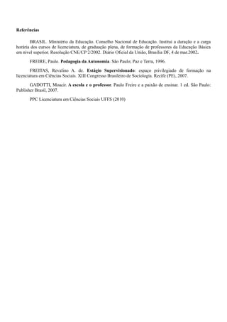 Referências
BRASIL. Ministério da Educação. Conselho Nacional de Educação. Institui a duração e a carga
horária dos cursos de licenciatura, de graduação plena, de formação de professores da Educação Básica
em nível superior. Resolução CNE/CP 2/2002. Diário Oficial da União, Brasília DF, 4 de mar.2002.
FREIRE, Paulo. Pedagogia da Autonomia. São Paulo; Paz e Terra, 1996.
FREITAS, Revalino A. de. Estágio Supervisionado: espaço privilegiado de formação na
licenciatura em Ciências Sociais. XIII Congresso Brasileiro de Sociologia. Recife (PE), 2007.
GADOTTI, Moacir. A escola e o professor. Paulo Freire e a paixão de ensinar. 1 ed. São Paulo:
Publisher Brasil, 2007.
PPC Licenciatura em Ciências Sociais UFFS (2010)
 
