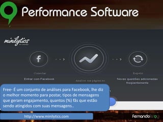 Free- É um conjunto de análises para Facebook, lhe diz
o melhor momento para postar, tipos de mensagens
que geram engajamento,
Monitore, escute, responda quantos (%) fãs que estão
e se envolva.
sendo atingidos com suas mensagens..
http://www.minilytics.com

 