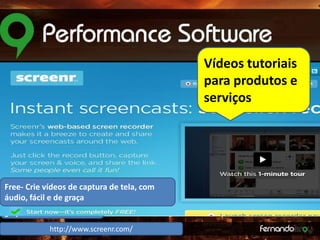 Vídeos tutoriais
para produtos e
serviços

Free- Crie vídeos de captura de tela, com
Crie vídeos de
áudio, fácil e captura de
de graça
tela, com áudio, fácil e de
graça

http://www.screenr.com/

 