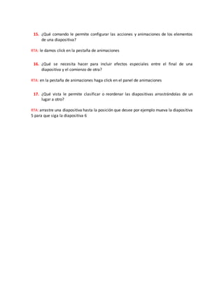 15. ¿Qué comando le permite configurar las acciones y animaciones de los elementos
de una diapositiva?
RTA: le damos click en la pestaña de animaciones
16. ¿Qué se necesita hacer para incluir efectos especiales entre el final de una
diapositiva y el comienzo de otra?
RTA: en la pestaña de animaciones haga click en el panel de animaciones
17. ¿Qué vista le permite clasificar o reordenar las diapositivas arrastrándolas de un
lugar a otro?
RTA: arrastre una diapositiva hasta la posición que desee por ejemplo mueva la diapositiva
5 para que siga la diapositiva 6
 