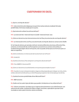 CUESTIONARIO DE EXCEL
1) ¿Qué es unahoja de cálculo?
RTA: Libroelectrónico de trabajoque nospermite realizarcálculos mediante fórmulas
predefinidas oformulas creadasporel usuario.
2) ¿Qué extensión utilizanlosarchivos de Excel?
RTA: La extensión XLS- Extensión Excel. él yXLSX - Extensión Excel. alza
3) ¿Cómose denominaalasintersecciones entre lasfilasylascolumnas de una hojade cálculo?
RTA: La intersecciónentre unafilayunacolumnade una hojade cálculose conoce como CELDA.
En las hojasde cálculo,porejemplo, de Excel,tenemosdiferentescolumnasy diferentesfilas,
entonces,laintersecciónde unafilarespectoaunacolumna se conoce comocelday es
fundamental paralograrubicarciertopunto,este se puede utilizarparauna formulaopara un
dato enespecífico.
4) ¿Cómonombraría a laintersección de lacolumnaE con lafila12?
RTA: CeldaE12
5) ¿Cuántascolumnasy filascomponenunahojade cálculode Excel?
RTA: Filas1048576 ColumnasXFD
6) ¿Cómose denominaalaceldadonde se encuentraposicionadoel cursor?
RTA: Cuandoel cursor estáposicionadoenalgunaceldapreparadopara trabajar con ésta,dicha
celdase denominaCeldaactivayse identificaporque aparece másremarcadaque lasdemás.
7) ¿Cuántasfuncionespredefinidasofrece MicrosoftExcel?
RTA: 400 funciones
8) ¿Cuálessonloscuatro tiposde datos que pueden introducirse enlasceldas de Excel?
RTA: Valoresconstantes:Sondatosque se ingresandirectamenteenuna celdaFórmulas:son
referenciasde celdas,nombresde celdasorangos, funcionesu operadores que danComo
resultadounvalora partir de otros valoresexistentes.
 