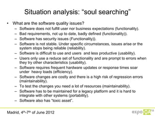Situation analysis: “soul searching”
• What are the software quality issues?
    –   Software does not fulfill user nor business expectations (functionality).
    –   Bad requirements, not up to date, badly defined (functionality)).
    –   Software has security issues (Functionality)).
    –   Software is not stable. Under specific circumstances, issues arise or the
        system stops being reliable (reliability).
    –   Software is difficult to use and users and less productive (usability).
    –   Users only use a reduce set of functionality and are prompt to errors when
        they try other characteristics (usability).
    –   Software requires frequent hardware updates or response times soar
        under heavy loads (efficiency).
    –   Software changes are costly and there is a high risk of regression errors
        (maintainability).
    –   To test the changes you need a lot of resources (maintainability).
    –   Software has to be maintained for a legacy platform and it is hard to
        integrate with other systems (portability).
    –   Software also has “toxic asset”.


Madrid, 4th-7th of June 2012
 