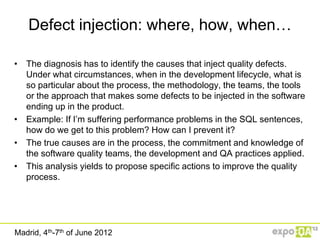 Defect injection: where, how, when…

• The diagnosis has to identify the causes that inject quality defects.
  Under what circumstances, when in the development lifecycle, what is
  so particular about the process, the methodology, the teams, the tools
  or the approach that makes some defects to be injected in the software
  ending up in the product.
• Example: If I‟m suffering performance problems in the SQL sentences,
  how do we get to this problem? How can I prevent it?
• The true causes are in the process, the commitment and knowledge of
  the software quality teams, the development and QA practices applied.
• This analysis yields to propose specific actions to improve the quality
  process.




Madrid, 4th-7th of June 2012
 