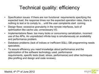 Technical quality: efficiency
•   Specification issues: If there are non functional requirements specifying the
    expected load, the response times nor the expected operation rates, there is
    nothing to test or to comply to… until the user complaints start coming.
•   Design flaws: excessive granularity in the remote interfaces, lack of
    optimization like cache use, unnecessary I/O.
•   Implementations flaws: too many locks or concurrency serialization, incorrect
    use of the APIs. An unpredicted infinite loop is simultaneously an availability
    and performance problem.
•   Database problems (lack of indices or inefficient SQL). DB programming needs
    specialists.
•   To assure efficiency you need knowledge about performance and the
    optimization of the software technology used, performance
    requirements, specific tests (load, stress, performance) and other techniques
    (like profiling and design and code reviews).




Madrid, 4th-7th of June 2012
 
