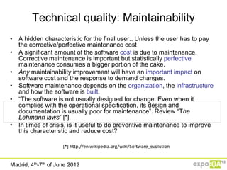 Technical quality: Maintainability
• A hidden characteristic for the final user.. Unless the user has to pay
  the corrective/perfective maintenance cost
• A significant amount of the software cost is due to maintenance.
  Corrective maintenance is important but statistically perfective
  maintenance consumes a bigger portion of the cake.
• Any maintainability improvement will have an important impact on
  software cost and the response to demand changes.
• Software maintenance depends on the organization, the infrastructure
  and how the software is built.
• “The software is not usually designed for change. Even when it
  complies with the operational specification, its design and
  documentation is usually poor for maintenance”. Review “The
  Lehmann laws” [*]
• In times of crisis, is it useful to do preventive maintenance to improve
  this characteristic and reduce cost?

                     [*] http://en.wikipedia.org/wiki/Software_evolution


Madrid, 4th-7th of June 2012
 