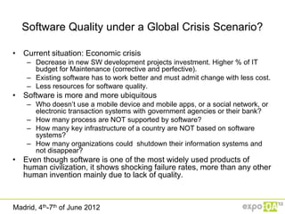 Software Quality under a Global Crisis Scenario?

• Current situation: Economic crisis
    – Decrease in new SW development projects investment. Higher % of IT
      budget for Maintenance (corrective and perfective).
    – Existing software has to work better and must admit change with less cost.
    – Less resources for software quality.
• Software is more and more ubiquitous
    – Who doesn‟t use a mobile device and mobile apps, or a social network, or
      electronic transaction systems with government agencies or their bank?
    – How many process are NOT supported by software?
    – How many key infrastructure of a country are NOT based on software
      systems?
    – How many organizations could shutdown their information systems and
      not disappear?
• Even though software is one of the most widely used products of
  human civilization, it shows shocking failure rates, more than any other
  human invention mainly due to lack of quality.



Madrid, 4th-7th of June 2012
 