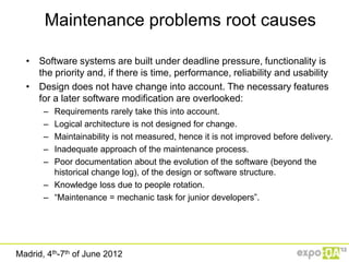 Maintenance problems root causes

  • Software systems are built under deadline pressure, functionality is
    the priority and, if there is time, performance, reliability and usability
  • Design does not have change into account. The necessary features
    for a later software modification are overlooked:
       – Requirements rarely take this into account.
       – Logical architecture is not designed for change.
       – Maintainability is not measured, hence it is not improved before delivery.
       – Inadequate approach of the maintenance process.
       – Poor documentation about the evolution of the software (beyond the
         historical change log), of the design or software structure.
       – Knowledge loss due to people rotation.
       – “Maintenance = mechanic task for junior developers”.




Madrid, 4th-7th of June 2012
 