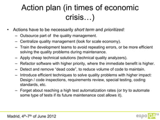 Action plan (in times of economic
                     crisis…)
• Actions have to be necessarily short term and prioritized:
    – Outsource part of the quality management.
    – Centralize quality management (look for scale economy).
    – Train the development teams to avoid repeating errors, or be more efficient
      solving the quality problems during maintenance.
    – Apply cheap technical solutions (technical quality analyzers).
    – Refactor software with higher priority, where the immediate benefit is higher.
    – Detect and remove “dead code”, to reduce volume of code to maintain.
    – Introduce efficient techniques to solve quality problems with higher impact:
      Design / code inspections, requirements review, special testing, coding
      standards, etc.
    – Forget about reaching a high test automatization rates (or try to automate
      some type of tests if its future maintenance cost allows it).




Madrid, 4th-7th of June 2012
 