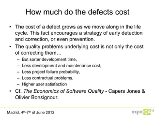How much do the defects cost
 • The cost of a defect grows as we move along in the life
   cycle. This fact encourages a strategy of early detection
   and correction, or even prevention.
 • The quality problems underlying cost is not only the cost
   of correcting them…
     –   But sorter development time,
     –   Less development and maintenance cost,
     –   Less project failure probability,
     –   Less contractual problems,
     –   Higher user satisfaction
 • Cf. The Economics of Software Quality - Capers Jones &
   Olivier Bonsignour.

Madrid, 4th-7th of June 2012
 