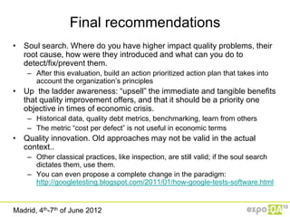 Final recommendations
• Soul search. Where do you have higher impact quality problems, their
  root cause, how were they introduced and what can you do to
  detect/fix/prevent them.
    – After this evaluation, build an action prioritized action plan that takes into
      account the organization‟s principles
• Up the ladder awareness: “upsell” the immediate and tangible benefits
  that quality improvement offers, and that it should be a priority one
  objective in times of economic crisis.
    – Historical data, quality debt metrics, benchmarking, learn from others
    – The metric “cost per defect” is not useful in economic terms
• Quality innovation. Old approaches may not be valid in the actual
  context..
    – Other classical practices, like inspection, are still valid; if the soul search
      dictates them, use them.
    – You can even propose a complete change in the paradigm:
      http://googletesting.blogspot.com/2011/01/how-google-tests-software.html


Madrid, 4th-7th of June 2012
 
