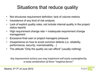 Situations that reduce quality
 • Not structures requirement definition; lack of volume metrics
 • Inexistence of any kind of risk analysis
 • Lack of explicit quality rules; not include internal quality in the project
   status reports
 • High requirement change rate + inadequate requirement change
   management
 • Excessive final user or project managers pressure
 • Inexperience on how to avoid common defects (i.e. reliability,
   performance, security, maintainability…)
 • The attitude “Only the quality we can afford” (usually nothing)


     Any improvement actions you may implement will easily outweighed by
                a nasty combination of these “negative forces”

Madrid, 4th-7th of June 2012
 