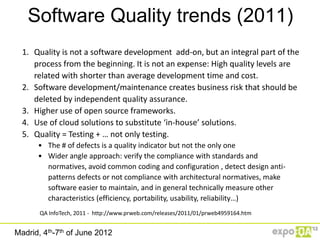 Software Quality trends (2011)
  1. Quality is not a software development add-on, but an integral part of the
     process from the beginning. It is not an expense: High quality levels are
     related with shorter than average development time and cost.
  2. Software development/maintenance creates business risk that should be
     deleted by independent quality assurance.
  3. Higher use of open source frameworks.
  4. Use of cloud solutions to substitute ‘in-house’ solutions.
  5. Quality = Testing + … not only testing.
      • The # of defects is a quality indicator but not the only one
      • Wider angle approach: verify the compliance with standards and
        normatives, avoid common coding and configuration , detect design anti-
        patterns defects or not compliance with architectural normatives, make
        software easier to maintain, and in general technically measure other
        characteristics (efficiency, portability, usability, reliability…)
       QA InfoTech, 2011 - http://www.prweb.com/releases/2011/01/prweb4959164.htm


Madrid, 4th-7th of June 2012
 