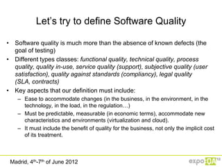 Let‟s try to define Software Quality

• Software quality is much more than the absence of known defects (the
  goal of testing)
• Different types classes: functional quality, technical quality, process
  quality, quality in-use, service quality (support), subjective quality (user
  satisfaction), quality against standards (compliancy), legal quality
  (SLA, contracts)
• Key aspects that our definition must include:
    – Ease to accommodate changes (in the business, in the environment, in the
      technology, in the load, in the regulation…)
    – Must be predictable, measurable (in economic terms), accommodate new
      characteristics and environments (virtualization and cloud).
    – It must include the benefit of quality for the business, not only the implicit cost
      of its treatment.



 Madrid, 4th-7th of June 2012
 