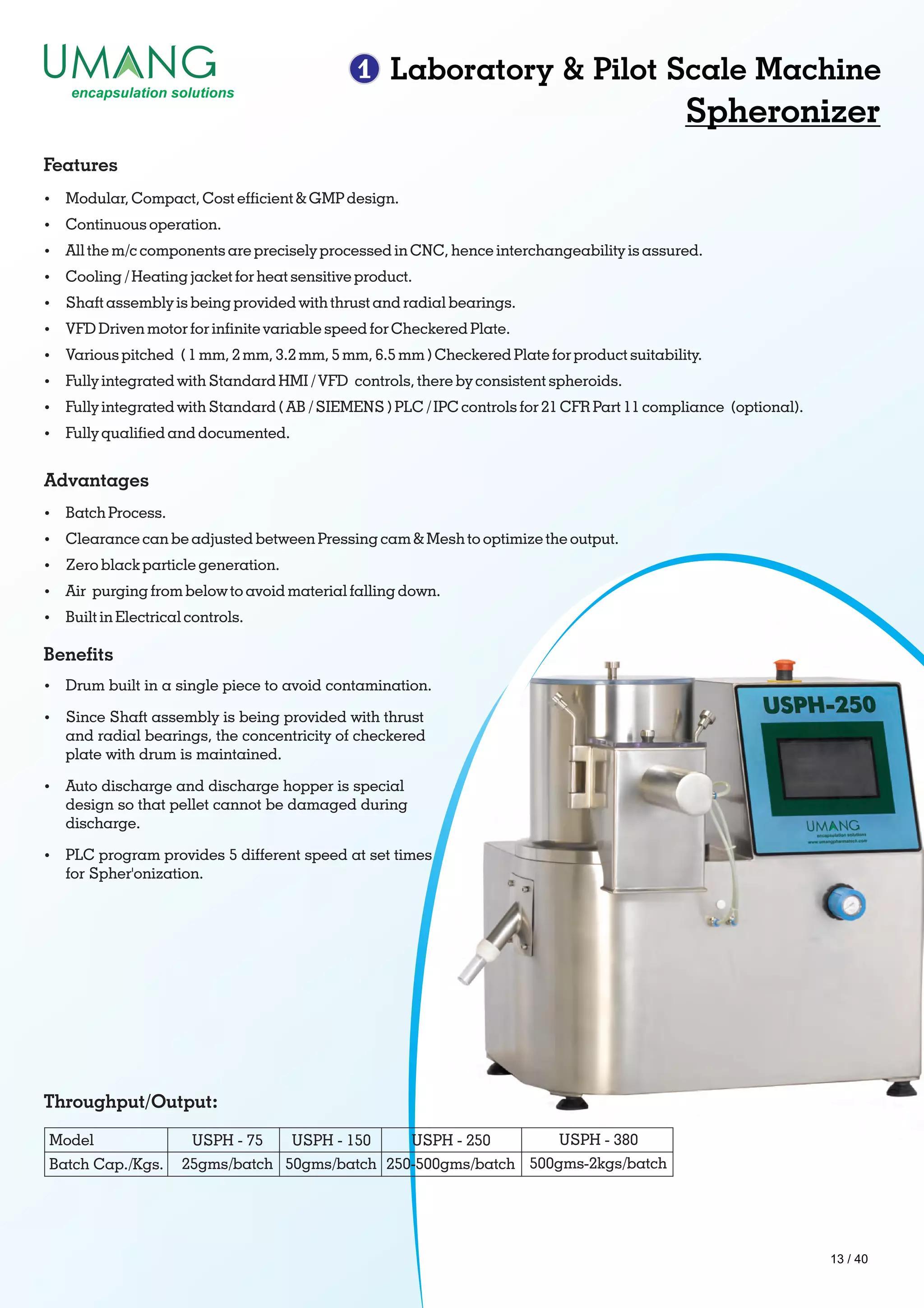 1 Laboratory & Pilot Scale Machine
Spheronizer
Ÿ Modular, Compact, Cost efcient & GMP design.
Ÿ Continuous operation.
Ÿ All the m/c components are precisely processed in CNC, hence interchangeability is assured.
Ÿ Cooling / Heating jacket for heat sensitive product.
Ÿ Shaft assembly is being provided with thrust and radial bearings.
Ÿ VFD Driven motor for innite variable speed for Checkered Plate.
Ÿ Various pitched ( 1 mm, 2 mm, 3.2 mm, 5 mm, 6.5 mm ) Checkered Plate for product suitability.
Ÿ Fully integrated with Standard HMI / VFD controls, there by consistent spheroids.
Ÿ Fully integrated with Standard ( AB / SIEMENS ) PLC / IPC controls for 21 CFR Part 11 compliance (optional).
Ÿ Fully qualied and documented.
Features
Ÿ Batch Process.
Ÿ Clearance can be adjusted between Pressing cam & Mesh to optimize the output.
Ÿ Zero black particle generation.
Ÿ Air purging from below to avoid material falling down.
Ÿ Built in Electrical controls.
Advantages
Ÿ Drum built in a single piece to avoid contamination.
Ÿ Since Shaft assembly is being provided with thrust
and radial bearings, the concentricity of checkered
plate with drum is maintained.
Ÿ Auto discharge and discharge hopper is special
design so that pellet cannot be damaged during
discharge.
Ÿ PLC program provides 5 different speed at set times
for Spher'onization.
Benets
Throughput/Output:
Model
Batch Cap./Kgs. 25gms/batch
USPH - 380USPH - 250USPH - 150USPH - 75
50gms/batch 250-500gms/batch 500gms-2kgs/batch
13 / 40
 