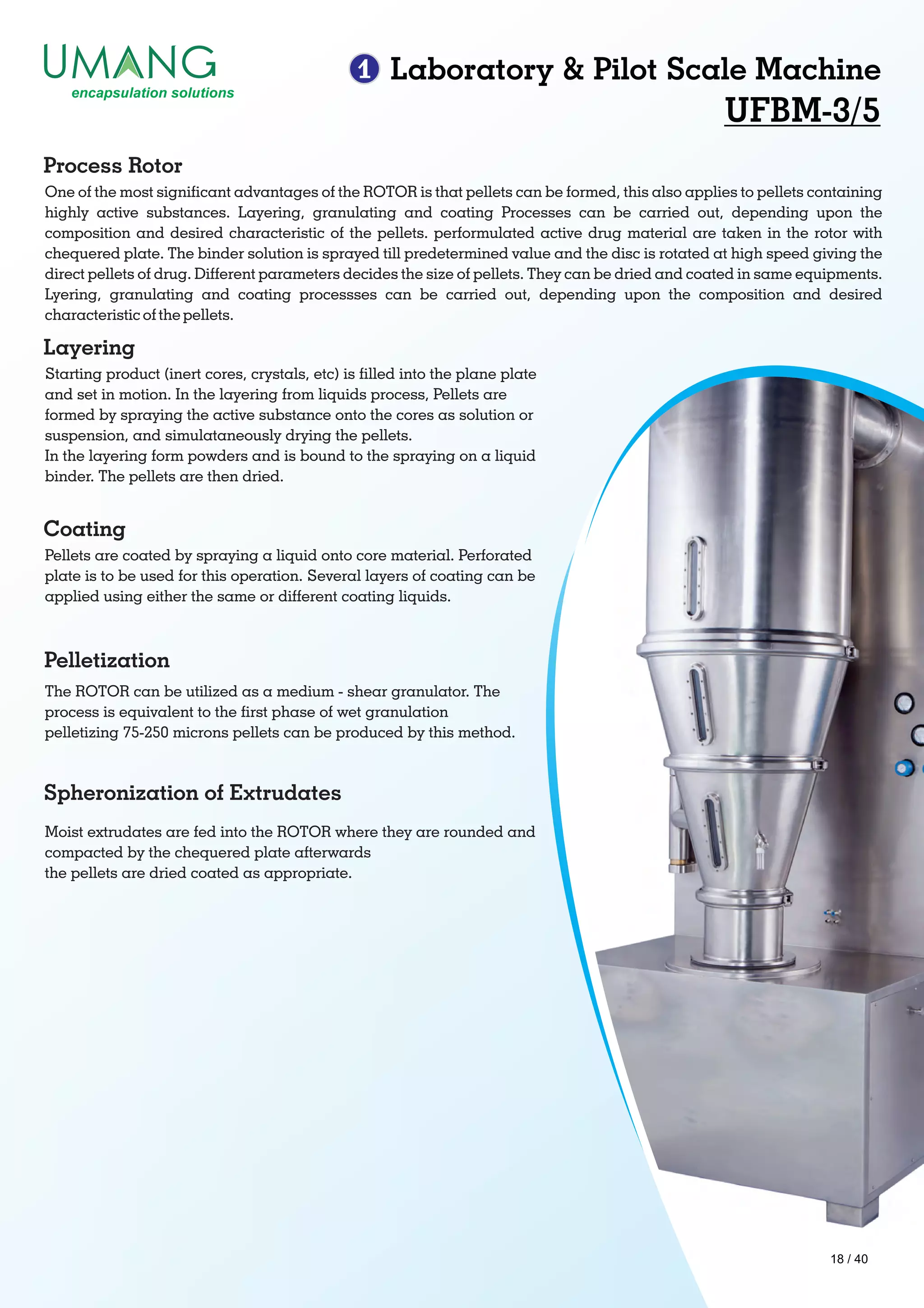 1 Laboratory & Pilot Scale Machine
UFBM-3/5
One of the most signicant advantages of the ROTOR is that pellets can be formed, this also applies to pellets containing
highly active substances. Layering, granulating and coating Processes can be carried out, depending upon the
composition and desired characteristic of the pellets. performulated active drug material are taken in the rotor with
chequered plate. The binder solution is sprayed till predetermined value and the disc is rotated at high speed giving the
direct pellets of drug. Different parameters decides the size of pellets. They can be dried and coated in same equipments.
Lyering, granulating and coating processses can be carried out, depending upon the composition and desired
characteristic of the pellets.
Process Rotor
Starting product (inert cores, crystals, etc) is lled into the plane plate
and set in motion. In the layering from liquids process, Pellets are
formed by spraying the active substance onto the cores as solution or
suspension, and simulataneously drying the pellets.
In the layering form powders and is bound to the spraying on a liquid
binder. The pellets are then dried.
Layering
Pellets are coated by spraying a liquid onto core material. Perforated
plate is to be used for this operation. Several layers of coating can be
applied using either the same or different coating liquids.
Coating
The ROTOR can be utilized as a medium - shear granulator. The
process is equivalent to the rst phase of wet granulation
pelletizing 75-250 microns pellets can be produced by this method.
Pelletization
Spheronization of Extrudates
Moist extrudates are fed into the ROTOR where they are rounded and
compacted by the chequered plate afterwards
the pellets are dried coated as appropriate.
18 / 40
 
