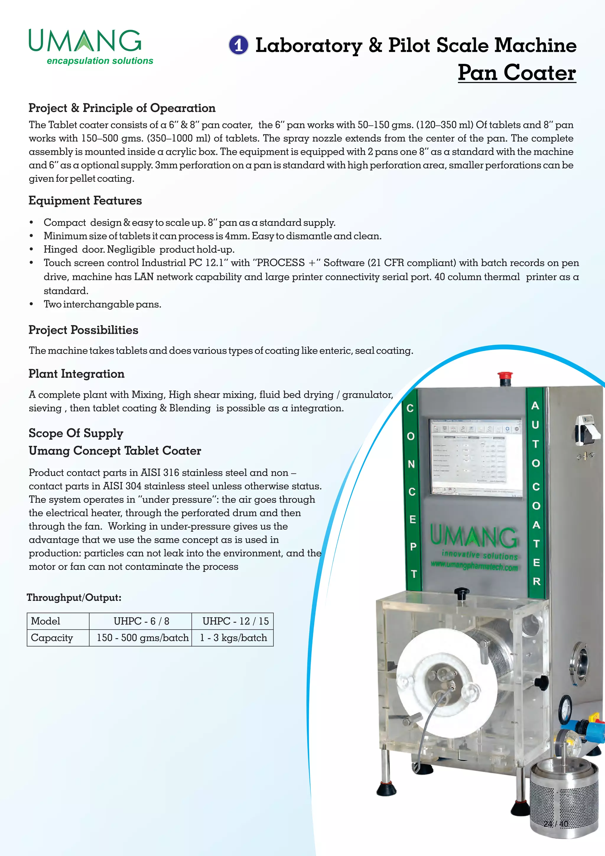 1 Laboratory & Pilot Scale Machine
Pan Coater
Throughput/Output:
Model
Capacity
UHPC - 6 / 8
150 - 500 gms/batch
UHPC - 12 / 15
1 - 3 kgs/batch
The Tablet coater consists of a 6” & 8” pan coater, the 6” pan works with 50–150 gms. (120–350 ml) Of tablets and 8” pan
works with 150–500 gms. (350–1000 ml) of tablets. The spray nozzle extends from the center of the pan. The complete
assembly is mounted inside a acrylic box. The equipment is equipped with 2 pans one 8” as a standard with the machine
and 6” as a optional supply. 3mm perforation on a pan is standard with high perforation area, smaller perforations can be
given for pellet coating.
Project & Principle of Opearation
Ÿ Compact design & easy to scale up. 8” pan as a standard supply.
Ÿ Minimum size of tablets it can process is 4mm. Easy to dismantle and clean.
Ÿ Hinged door. Negligible product hold-up.
Ÿ Touch screen control Industrial PC 12.1” with “PROCESS +” Software (21 CFR compliant) with batch records on pen
drive, machine has LAN network capability and large printer connectivity serial port. 40 column thermal printer as a
standard.
Ÿ Two interchangable pans.
Equipment Features
The machine takes tablets and does various types of coating like enteric, seal coating.
Project Possibilities
A complete plant with Mixing, High shear mixing, uid bed drying / granulator,
sieving , then tablet coating & Blending is possible as a integration.
Plant Integration
Product contact parts in AISI 316 stainless steel and non –
contact parts in AISI 304 stainless steel unless otherwise status.
The system operates in “under pressure”: the air goes through
the electrical heater, through the perforated drum and then
through the fan. Working in under-pressure gives us the
advantage that we use the same concept as is used in
production: particles can not leak into the environment, and the
motor or fan can not contaminate the process
Scope Of Supply
Umang Concept Tablet Coater
24 / 40
 