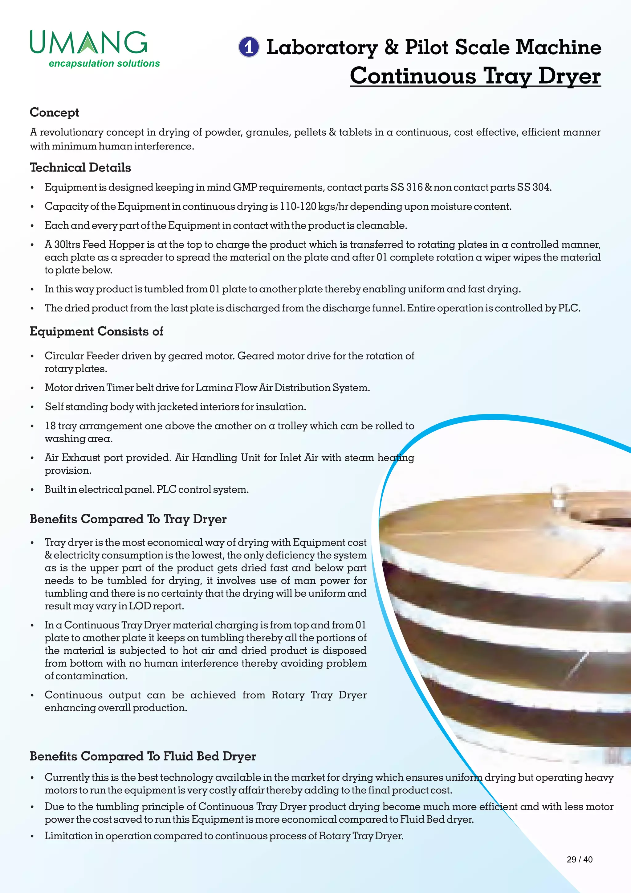 1 Laboratory & Pilot Scale Machine
Continuous Tray Dryer
A revolutionary concept in drying of powder, granules, pellets & tablets in a continuous, cost effective, efcient manner
with minimum human interference.
Concept
Technical Details
Ÿ Equipment is designed keeping in mind GMP requirements, contact parts SS 316 & non contact parts SS 304.
Ÿ Capacity of the Equipment in continuous drying is 110-120 kgs/hr depending upon moisture content.
Ÿ Each and every part of the Equipment in contact with the product is cleanable.
Ÿ A 30ltrs Feed Hopper is at the top to charge the product which is transferred to rotating plates in a controlled manner,
each plate as a spreader to spread the material on the plate and after 01 complete rotation a wiper wipes the material
to plate below.
Ÿ In this way product is tumbled from 01 plate to another plate thereby enabling uniform and fast drying.
Ÿ The dried product from the last plate is discharged from the discharge funnel. Entire operation is controlled by PLC.
Equipment Consists of
Ÿ Circular Feeder driven by geared motor. Geared motor drive for the rotation of
rotary plates.
Ÿ Motor driven Timer belt drive for Lamina Flow Air Distribution System.
Ÿ Self standing body with jacketed interiors for insulation.
Ÿ 18 tray arrangement one above the another on a trolley which can be rolled to
washing area.
Ÿ Air Exhaust port provided. Air Handling Unit for Inlet Air with steam heating
provision.
Ÿ Built in electrical panel. PLC control system.
Benets Compared To Tray Dryer
Ÿ Tray dryer is the most economical way of drying with Equipment cost
& electricity consumption is the lowest, the only deciency the system
as is the upper part of the product gets dried fast and below part
needs to be tumbled for drying, it involves use of man power for
tumbling and there is no certainty that the drying will be uniform and
result may vary in LOD report.
Ÿ In a Continuous Tray Dryer material charging is from top and from 01
plate to another plate it keeps on tumbling thereby all the portions of
the material is subjected to hot air and dried product is disposed
from bottom with no human interference thereby avoiding problem
of contamination.
Ÿ Continuous output can be achieved from Rotary Tray Dryer
enhancing overall production.
Benets Compared To Fluid Bed Dryer
Ÿ Currently this is the best technology available in the market for drying which ensures uniform drying but operating heavy
motors to run the equipment is very costly affair thereby adding to the nal product cost.
Ÿ Due to the tumbling principle of Continuous Tray Dryer product drying become much more efcient and with less motor
power the cost saved to run this Equipment is more economical compared to Fluid Bed dryer.
Ÿ Limitation in operation compared to continuous process of Rotary Tray Dryer.
29 / 40
 