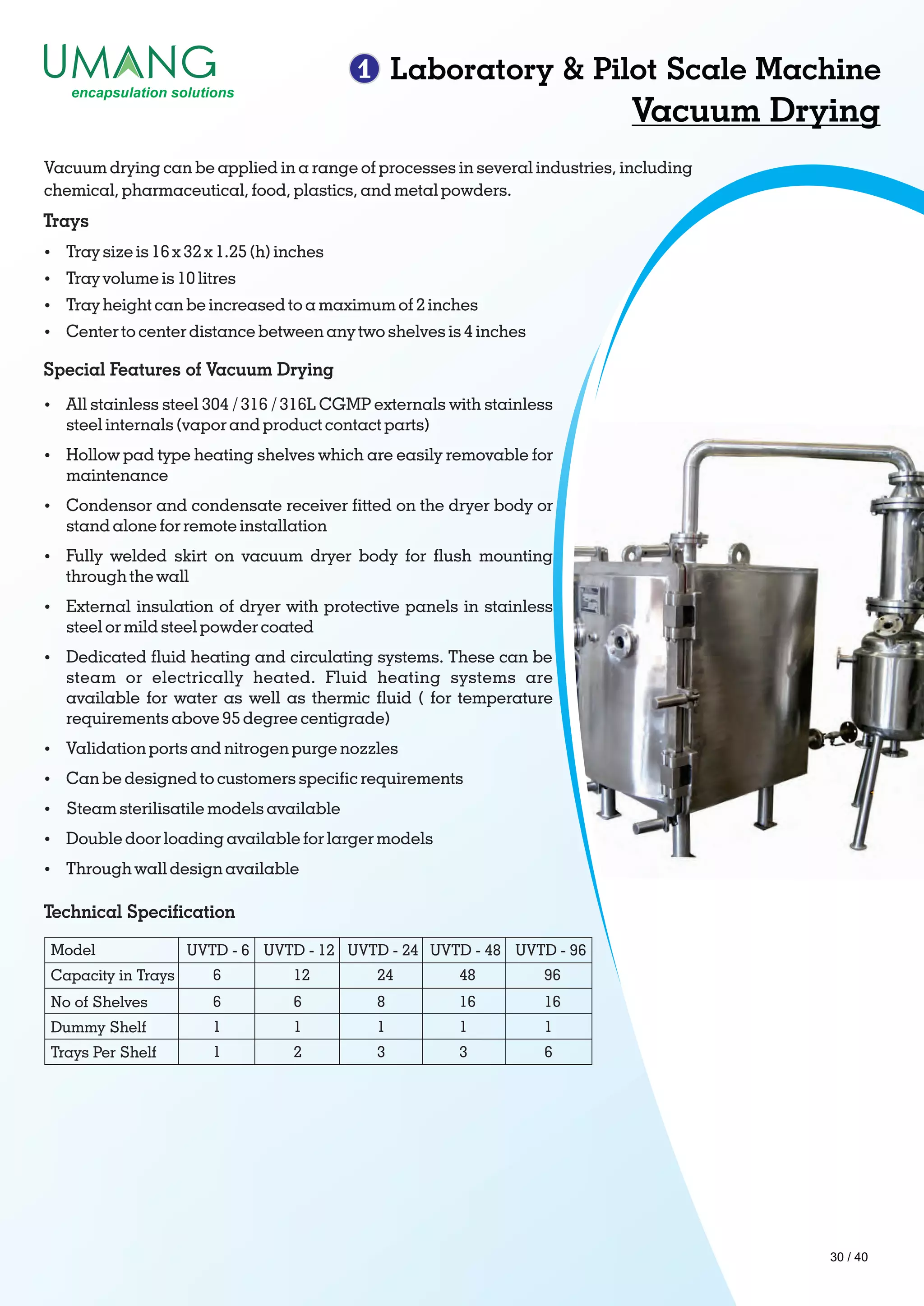 1 Laboratory & Pilot Scale Machine
Vacuum Drying
Vacuum drying can be applied in a range of processes in several industries, including
chemical, pharmaceutical, food, plastics, and metal powders.
Trays
Ÿ Tray size is 16 x 32 x 1.25 (h) inches
Ÿ Tray volume is 10 litres
Ÿ Tray height can be increased to a maximum of 2 inches
Ÿ Center to center distance between any two shelves is 4 inches
Special Features of Vacuum Drying
Ÿ All stainless steel 304 / 316 / 316L CGMP externals with stainless
steel internals (vapor and product contact parts)
Ÿ Hollow pad type heating shelves which are easily removable for
maintenance
Ÿ Condensor and condensate receiver tted on the dryer body or
stand alone for remote installation
Ÿ Fully welded skirt on vacuum dryer body for ush mounting
through the wall
Ÿ External insulation of dryer with protective panels in stainless
steel or mild steel powder coated
Ÿ Dedicated uid heating and circulating systems. These can be
steam or electrically heated. Fluid heating systems are
available for water as well as thermic uid ( for temperature
requirements above 95 degree centigrade)
Ÿ Validation ports and nitrogen purge nozzles
Ÿ Can be designed to customers specic requirements
Ÿ Steam sterilisatile models available
Ÿ Double door loading available for larger models
Ÿ Through wall design available
Model
Capacity in Trays
UVTD - 6
6
UVTD - 12 UVTD - 24 UVTD - 48 UVTD - 96
12 24 48 96
6 6 8 16 16
1 1 1 1 1
1 2 3 3 6
No of Shelves
Dummy Shelf
Trays Per Shelf
Technical Specication
30 / 40
 