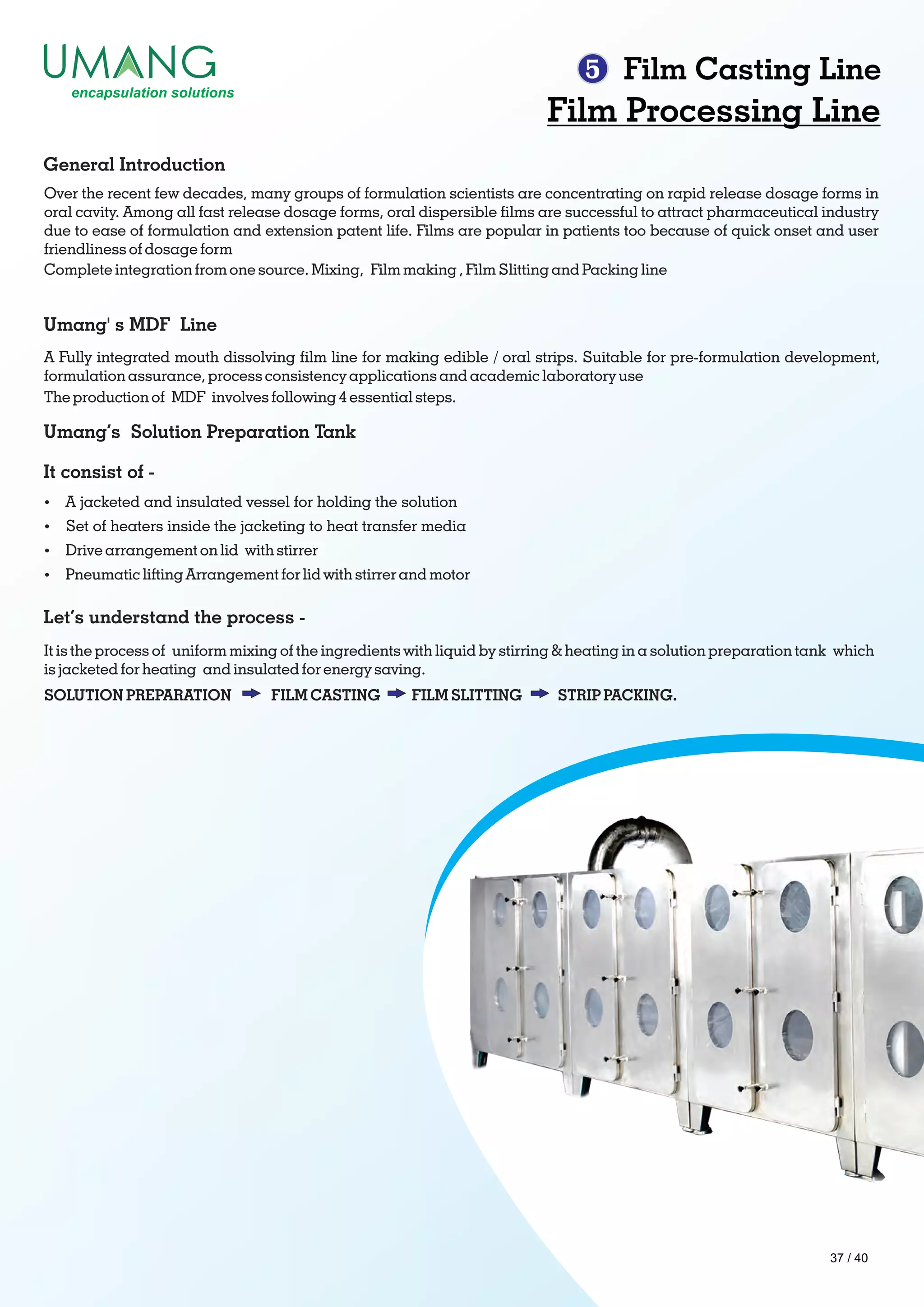 5 Film Casting Line
Film Processing Line
Over the recent few decades, many groups of formulation scientists are concentrating on rapid release dosage forms in
oral cavity. Among all fast release dosage forms, oral dispersible lms are successful to attract pharmaceutical industry
due to ease of formulation and extension patent life. Films are popular in patients too because of quick onset and user
friendliness of dosage form
Complete integration from one source. Mixing, Film making , Film Slitting and Packing line
General Introduction
Umang' s MDF Line
A Fully integrated mouth dissolving lm line for making edible / oral strips. Suitable for pre-formulation development,
formulation assurance, process consistency applications and academic laboratory use
The production of MDF involves following 4 essential steps.
Umang’s Solution Preparation Tank
It consist of -
Let’s understand the process -
Ÿ A jacketed and insulated vessel for holding the solution
Ÿ Set of heaters inside the jacketing to heat transfer media
Ÿ Drive arrangement on lid with stirrer
Ÿ Pneumatic lifting Arrangement for lid with stirrer and motor
It is the process of uniform mixing of the ingredients with liquid by stirring & heating in a solution preparation tank which
is jacketed for heating and insulated for energy saving.
SOLUTION PREPARATION FILM CASTING FILM SLITTING STRIP PACKING.
37 / 40
 