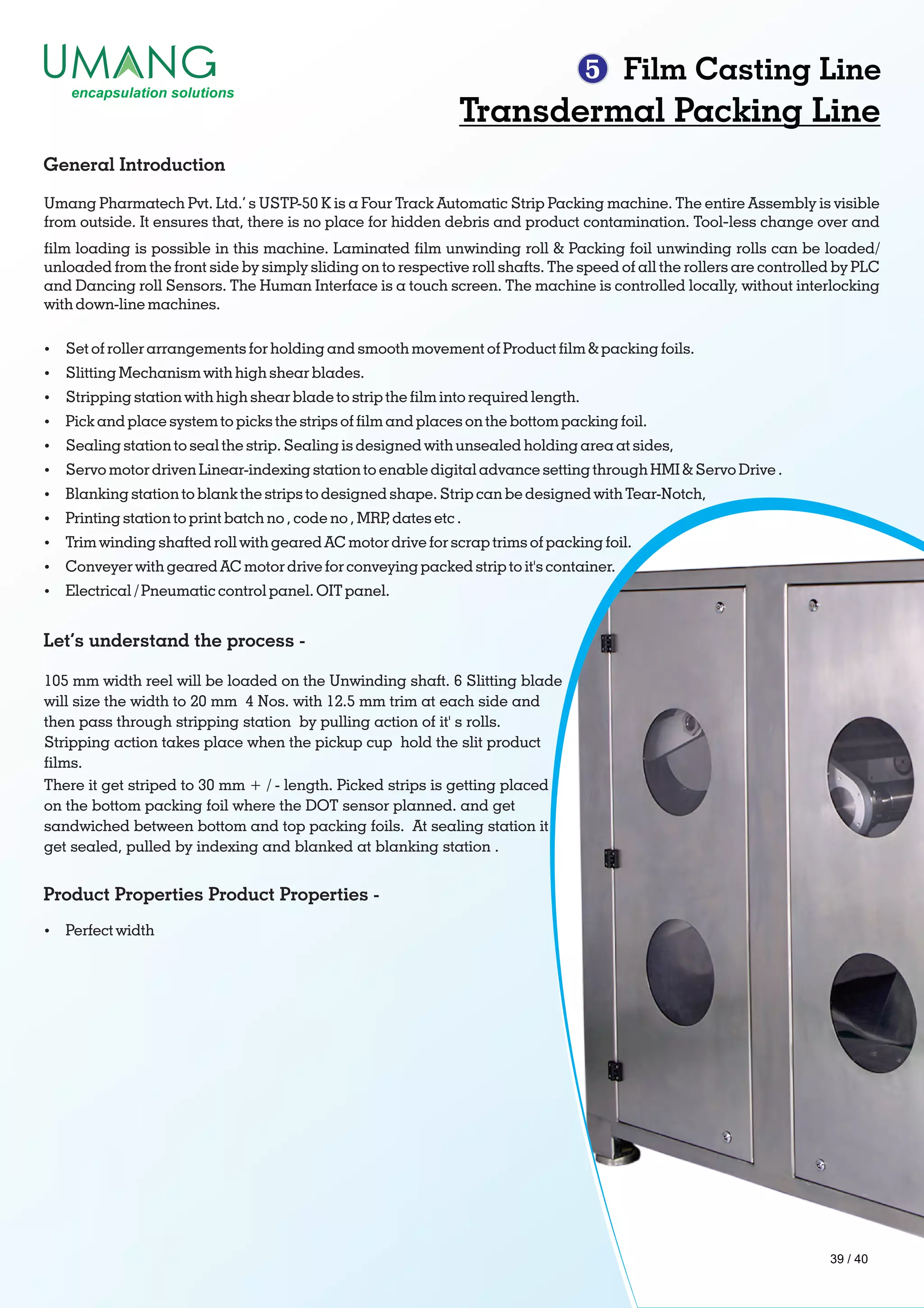 5 Film Casting Line
Transdermal Packing Line
Umang Pharmatech Pvt. Ltd.’ s USTP-50 K is a Four Track Automatic Strip Packing machine. The entire Assembly is visible
from outside. It ensures that, there is no place for hidden debris and product contamination. Tool‐less change over and
lm loading is possible in this machine. Laminated lm unwinding roll & Packing foil unwinding rolls can be loaded/
unloaded from the front side by simply sliding on to respective roll shafts. The speed of all the rollers are controlled by PLC
and Dancing roll Sensors. The Human Interface is a touch screen. The machine is controlled locally, without interlocking
with down-line machines.
General Introduction
Ÿ Set of roller arrangements for holding and smooth movement of Product lm & packing foils.
Ÿ Slitting Mechanism with high shear blades.
Ÿ Stripping station with high shear blade to strip the lm into required length.
Ÿ Pick and place system to picks the strips of lm and places on the bottom packing foil.
Ÿ Sealing station to seal the strip. Sealing is designed with unsealed holding area at sides,
Ÿ Servo motor driven Linear-indexing station to enable digital advance setting through HMI & Servo Drive .
Ÿ Blanking station to blank the strips to designed shape. Strip can be designed with Tear-Notch,
Ÿ Printing station to print batch no , code no , MRP, dates etc .
Ÿ Trim winding shafted roll with geared AC motor drive for scrap trims of packing foil.
Ÿ Conveyer with geared AC motor drive for conveying packed strip to it's container.
Ÿ Electrical / Pneumatic control panel. OIT panel.
105 mm width reel will be loaded on the Unwinding shaft. 6 Slitting blade
will size the width to 20 mm 4 Nos. with 12.5 mm trim at each side and
then pass through stripping station by pulling action of it' s rolls.
Stripping action takes place when the pickup cup hold the slit product
lms.
There it get striped to 30 mm + / - length. Picked strips is getting placed
on the bottom packing foil where the DOT sensor planned. and get
sandwiched between bottom and top packing foils. At sealing station it
get sealed, pulled by indexing and blanked at blanking station .
Let’s understand the process -
Product Properties Product Properties -
Ÿ Perfect width
39 / 40
 
