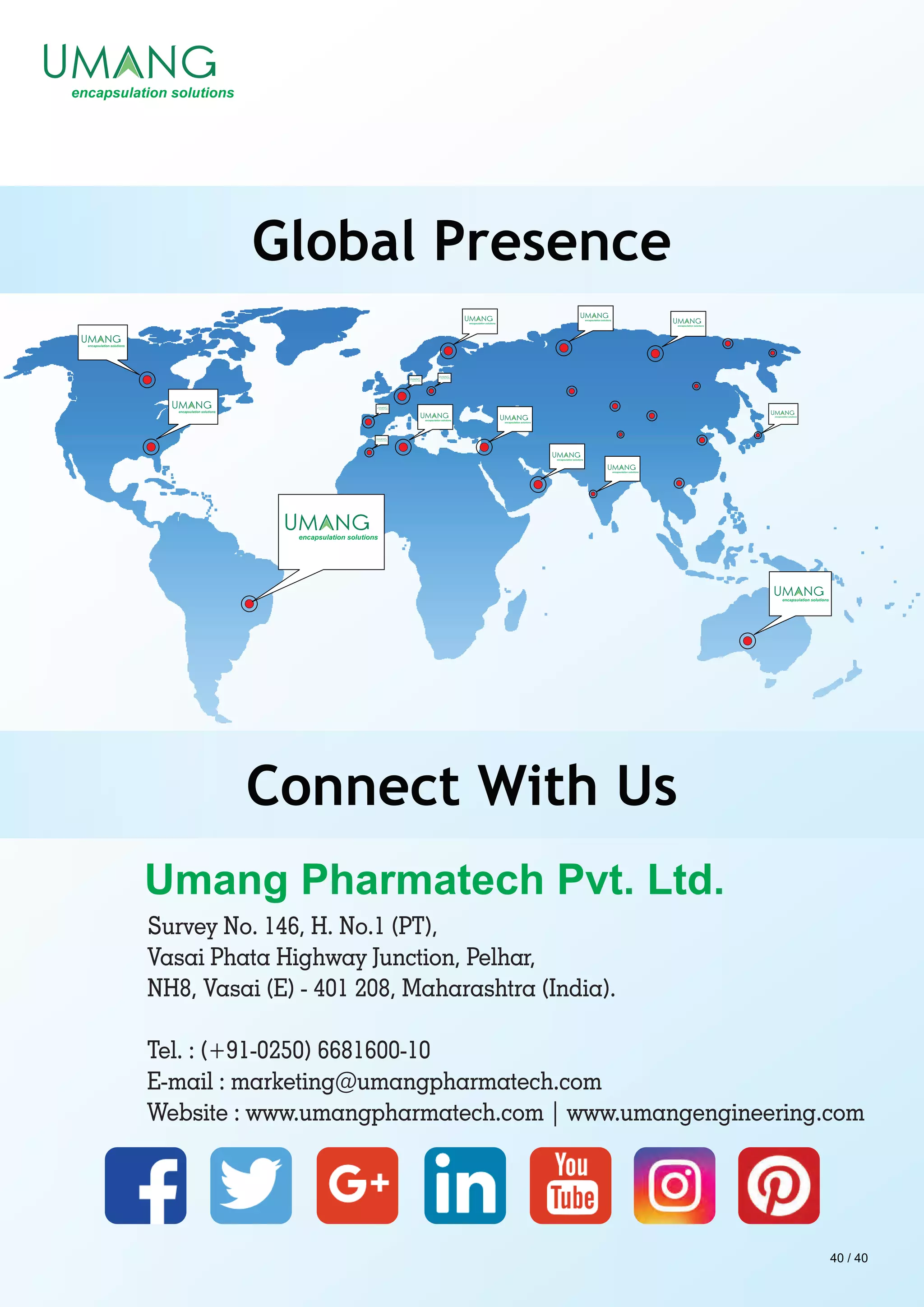Survey No. 146, H. No.1 (PT),
Vasai Phata Highway Junction, Pelhar,
NH8, Vasai (E) - 401 208, Maharashtra (India).
Tel. : (+91-0250) 6681600-10
E-mail : marketing@umangpharmatech.com
Website : www.umangpharmatech.com | www.umangengineering.com
Global Presence
Connect With Us
40 / 40
 