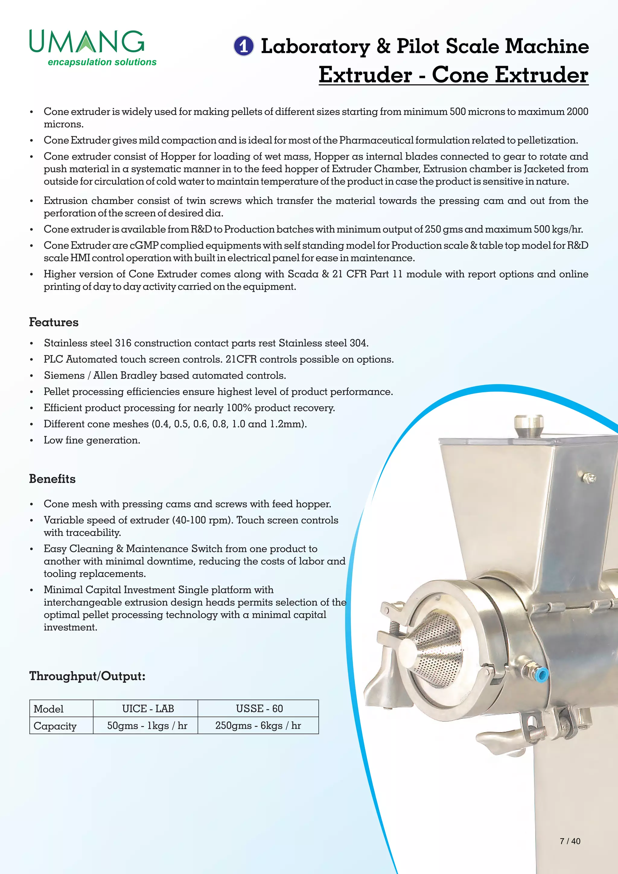 1 Laboratory & Pilot Scale Machine
Extruder - Cone Extruder
Features
Benets
Throughput/Output:
Ÿ Cone extruder is widely used for making pellets of different sizes starting from minimum 500 microns to maximum 2000
microns.
Ÿ Cone Extruder gives mild compaction and is ideal for most of the Pharmaceutical formulation related to pelletization.
Ÿ Cone extruder consist of Hopper for loading of wet mass, Hopper as internal blades connected to gear to rotate and
push material in a systematic manner in to the feed hopper of Extruder Chamber, Extrusion chamber is Jacketed from
outside for circulation of cold water to maintain temperature of the product in case the product is sensitive in nature.
Ÿ Extrusion chamber consist of twin screws which transfer the material towards the pressing cam and out from the
perforation of the screen of desired dia.
Ÿ Cone extruder is available from R&D to Production batches with minimum output of 250 gms and maximum 500 kgs/hr.
Ÿ Cone Extruder are cGMP complied equipments with self standing model for Production scale & table top model for R&D
scale HMI control operation with built in electrical panel for ease in maintenance.
Ÿ Higher version of Cone Extruder comes along with Scada & 21 CFR Part 11 module with report options and online
printing of day to day activity carried on the equipment.
Ÿ Stainless steel 316 construction contact parts rest Stainless steel 304.
Ÿ PLC Automated touch screen controls. 21CFR controls possible on options.
Ÿ Siemens / Allen Bradley based automated controls.
Ÿ Pellet processing efciencies ensure highest level of product performance.
Ÿ Efcient product processing for nearly 100% product recovery.
Ÿ Different cone meshes (0.4, 0.5, 0.6, 0.8, 1.0 and 1.2mm).
Ÿ Low ne generation.
Ÿ Cone mesh with pressing cams and screws with feed hopper.
Ÿ Variable speed of extruder (40-100 rpm). Touch screen controls
with traceability.
Ÿ Easy Cleaning & Maintenance Switch from one product to
another with minimal downtime, reducing the costs of labor and
tooling replacements.
Ÿ Minimal Capital Investment Single platform with
interchangeable extrusion design heads permits selection of the
optimal pellet processing technology with a minimal capital
investment.
Model
Capacity
USSE - 60
250gms - 6kgs / hr
UICE - LAB
50gms - 1kgs / hr
7 / 40
 