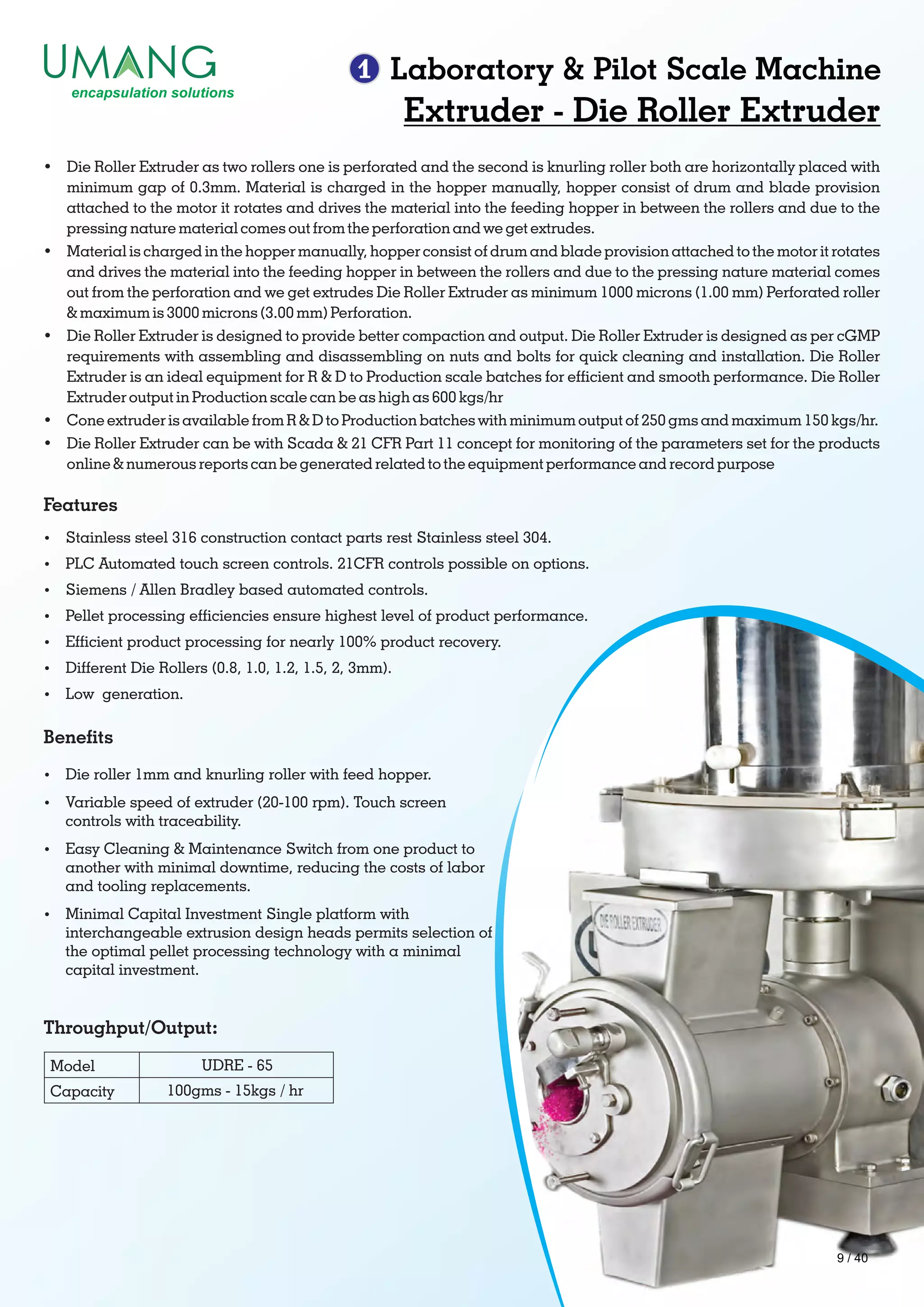1 Laboratory & Pilot Scale Machine
Throughput/Output:
Benets
Extruder - Die Roller Extruder
Ÿ Die Roller Extruder as two rollers one is perforated and the second is knurling roller both are horizontally placed with
minimum gap of 0.3mm. Material is charged in the hopper manually, hopper consist of drum and blade provision
attached to the motor it rotates and drives the material into the feeding hopper in between the rollers and due to the
pressing nature material comes out from the perforation and we get extrudes.
Ÿ Material is charged in the hopper manually, hopper consist of drum and blade provision attached to the motor it rotates
and drives the material into the feeding hopper in between the rollers and due to the pressing nature material comes
out from the perforation and we get extrudes Die Roller Extruder as minimum 1000 microns (1.00 mm) Perforated roller
& maximum is 3000 microns (3.00 mm) Perforation.
Ÿ Die Roller Extruder is designed to provide better compaction and output. Die Roller Extruder is designed as per cGMP
requirements with assembling and disassembling on nuts and bolts for quick cleaning and installation. Die Roller
Extruder is an ideal equipment for R & D to Production scale batches for efcient and smooth performance. Die Roller
Extruder output in Production scale can be as high as 600 kgs/hr
Ÿ Cone extruder is available from R & D to Production batches with minimum output of 250 gms and maximum 150 kgs/hr.
Ÿ Die Roller Extruder can be with Scada & 21 CFR Part 11 concept for monitoring of the parameters set for the products
online & numerous reports can be generated related to the equipment performance and record purpose
Features
Ÿ Stainless steel 316 construction contact parts rest Stainless steel 304.
Ÿ PLC Automated touch screen controls. 21CFR controls possible on options.
Ÿ Siemens / Allen Bradley based automated controls.
Ÿ Pellet processing efciencies ensure highest level of product performance.
Ÿ Efcient product processing for nearly 100% product recovery.
Ÿ Different Die Rollers (0.8, 1.0, 1.2, 1.5, 2, 3mm).
Ÿ Low generation.
Model
Capacity
UDRE - 65
100gms - 15kgs / hr
Ÿ Die roller 1mm and knurling roller with feed hopper.
Ÿ Variable speed of extruder (20-100 rpm). Touch screen
controls with traceability.
Ÿ Easy Cleaning & Maintenance Switch from one product to
another with minimal downtime, reducing the costs of labor
and tooling replacements.
Ÿ Minimal Capital Investment Single platform with
interchangeable extrusion design heads permits selection of
the optimal pellet processing technology with a minimal
capital investment.
9 / 40
 