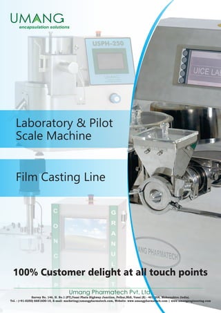 Film Casting Line
Laboratory & Pilot
Scale Machine
Umang Pharmatech Pvt. Ltd.
Survey No. 146, H. No.1 (PT),Vasai Phata Highway Junction, Pelhar,Nh8, Vasai (E) - 401 208, Maharashtra (India).
Tel. : (+91-0250) 6681600-10, E-mail: marketing@umangpharmatech.com, Website: www.umangpharmatech.com | www.umangengineering.com
100% Customer delight at all touch points
 