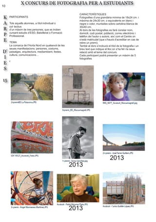 10
K
A
R
P
E
D’
I
E
S
15
X CONCURS DE FOTOGRAFIA PER A ESTUDIANTS
PARTICIPANTS
Tots aquells alumnes, a títol individual o
col·lectius
d’un màxim de tres persones, que es troben
cursant estudis d’ESO, Batxillerat o Formació
Professional.
TEMA
La comarca de l’Horta Nord en qualsevol de les
seues manifestacions: persones, costums,
paisatges, arquitectura, mediambient, festes,
cultura, comunicacions…
r
CARACTERÍSTIQUES
Fotografies d’una grandària mínima de 18x24 cm. i
màxima de 24x30 cm. o equivalents en blanc i
negre o color, muntades sobre cartolina blanca de
30x40 cm.
Al dors de les fotografies es farà constar nom,
domicili, codi postal, població, correu electrònic i
telèfon de l’autor o autors, així com el Centre on
s’està matriculat (que s’haurà d’acreditar en cas de
rebre un premi).
També al dors s’inclourà el títol de la fotografia i un
breu text que indique el lloc on s’ha fet i la seua
relació amb el tema del concurs.
Cada participant podrà presentar un màxim de 5
fotografies
2013
2013
2013
 