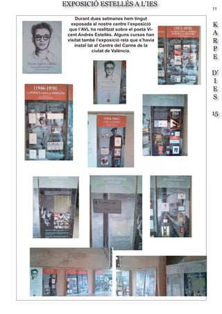 11
K
A
R
P
E
D’
I
E
S
15
EXPOSICIÓ ESTELLÉS A L’IES
Durant dues setmanes hem tingut
exposada al nostre centre l’exposició
que l’AVL ha realitzat sobre el poeta Vi-
cent Andrés Estellés. Alguns cursos han
visitat també l’exposició rela que s’havia
instal·lat al Centre del Carme de la
ciutat de València.
 