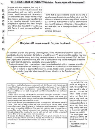12
K
A
R
P
E
D’
I
E
S
15
THE ENGLISH WINDOW:Minijobs: Do you agree with the proposal?
Minijobs: 400 euros a month for your hard work
In a context of crisis and growing unemployment, some influential voices from Spain and
outside (the Central European Bank) have urged the next PP government to create a new kind
of work contract establishing a monthly salary of 400 euros. According to the CEOE, the Spa-
nish Organization of Entrepreneurs, this kind of contract will help create more jobs and boost
the weak Spanish economy, especially among youngsters.
Trade unions and other organizations have immediately criticized this proposal, conside-
ring that the salaries are already too low, and that an extra cut would make the situa-
tion of millions of Spanish families even worse. Trade unions speakers said that
minijobs “only take advantage of the poor situation of the Spanish wor-
kers”.
I agree with the proposal, but only if I
worked for a few hours, because if this
job was hard and you had to work long
hours I would be against it. Nowadays,
we are in crisis and people would accept
this minijob, as they would have to make
a very big effort to avoid. I put myself in
the place of a person who has a minijob
and I think that I couldn't live with only
400 Euros. It must be a very difficult si-
tuation!
I think that is a good idea to create a new kind of
work because these jobs can help a lot of poor fa-
milies and others that are in a very difficult situation,
but I think too that is unfair to work a lot of in return
for a monthly salary of 400 euros… It’s good to cre-
ate more jobs, but at these jobs should offer more
money.
Verónica Barragán
I don’t think I could afford living on my own with only 400 Euros a moth. I would spend
most of it with taxes and rent because I would have to rent a house; if I buy it the bank
would eventually take it away because I would not pay every month the mortgage.
Plus, I would have to buy food, cheap food. I don’t think I could afford any clothes or
accessories.
Another way of surviving with 400 Euros a month is saving the money for a certain
period of time and use the saved money little by little. Of course, each month, you
cannot spend more money than you earn because the money will drain faster than it
replaces and you will end up with no money.
I don’t agree with the proposal of working hard for many hours and earning only 400
Euros. I think, as the Trade Unions and other organizations, that the salary is not
enough for the work done. The owner of the business gets huge amount of work done
and pays it for very little, 400 Euros. That way he is making a great fortune at the ex-
pense of the workers. I would not accept these conditions; it seems as if they are ta-
king advantage of the people who need to work and will work for little amounts of
money. This is not being a worker it is being a slave.
Of course, this happens because the “bighead” earns great amounts of money.
Maybe, if they did not earn so much as they do, the workers could earn 800 instead
of 400 Euros. It is not much of an increase but I’m sure it will do.
Ana Saurí
I agree with the pro-
posal of minijobs in
part. The employers
give a work to a lot of
people , but on the
other hand people
work very hard and
earn a very small sa-
lary and this is unfair
because they have to
work very hard and
they should earn a lot
of money or work lit-
tle and earn 400$.
The employers take
advantage of the dif-
ficult situation of the
workers.
I would not accept it.
Raquel Saez
 