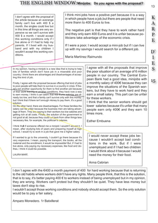 13
K
A
R
P
E
D’
I
E
S
15
THE ENGLISH WINDOW:Minijobs: Do you agree with the proposal?
In my opinion, having a minijob is a new idea that is trying to help
lots of families which don't have job in a miserable and poor
country. I think there are advantages and disadvantages of accep-
ting this kind of job.
Firstly, I agree with the proposal because offering that kind of jobs
to poor people will help them to survive in a country in crisis. If the-
re's not another opportunity for them to find another job because
of their work training or another conditions, they have now a way
to earn money. I think it can seem that 400 Euros salaries are al-
ready too low, and that a family can't survive only with this money,
but I think that if there isn't enough money to pay them, it's a good
solution.
On the other hand, there are disadvantages. For these families the
salary can be unfair because the business men are taking advan-
tage of them. They are paying to their workers too low salaries and
getting rich at all costs. Finally, the solution of the government is
not good at all, because they could cut back from other things less
necessary like, for example, the politician’s salaries.
I think that if someone offered me a minijob I wouldn't accept it, I
mean, after studying lots of years and preparing myself at high
school, I would try to work in a job that gave me a higher salary.
If I wanted to go to the university, I couldn't go there because it's
very expensive. I mean, paying the transport, the books, all the
material and the enrollment, it would be impossible! But, if I had to
live alone, only paying my necessary expenses, like food and clo-
thes, I think it could be possible.
LAURA MARÍ.
I don´t agree with the €400 a month payment of 400 for hard working because that is returning
to the old habits where workers didn't have any rights. Many people think, that this is the solution,
that is to say, it's better paying 400 € to workers instead of being unemployed but in my opinion,
they are wrong. Workers can't protest but they shouldn't be quiet. They have less money but
taxes don't stop to rise.
I wouldn't accept those working conditions and nobody should accept them. So the only solution
would be to pay a fair salary.
Amparo Monedero. 1r Batxillerat
I would never accept these jobs be-
cause I wouldn't accept bad condi-
tions in the work. But if I were
unemployed and if I had two children
I would think about it because I would
need the money for their food.
Anna Cebrian
I agree with all the proposals that improve
the poor situation of an average of 6 million
people in our country. The Central Euro-
pean Bank had a good idea, minijobs with
a monthly salary of 400€ because they can
improve the situations of the Spanish wor-
kers, but they have to work hard and they
earn a small salary. This part can be unfair
for these workers.
I think that the senior workers should get
lower salaries because it's unfair that many
people earn only 400€ and they earn 10
times more.
Esther Embuena
I think mini-jobs have a positive part because it is a way
in which people have a job,but there are people that need
more thann to 400 Euros to live.
The negative part is that they have to work rather hard
and they only earn 400 Euros and it is unfair because po-
liticians take advantage of the economic crisis.
If I were a poor, I would accept a mini-job but if I can live
up with my savings I would search for a different job.
María Martínez Raimundo
I don't agree with the proposal of
the article because an averange
family can't live with 400 $ a
month, the singles could live but
in this time all things are very ex-
pensive so we can't survive with
400 $ a month. I would accept
this working conditions only if I
live alone or if I had to help my
parents. If I lived with my hus-
band and with my children I
wouldn't accept this working con-
ditions.
 
