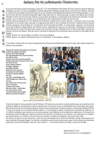 14
K
A
R
P
E
D’
I
E
S
15
Δρόμος διὰ τὴν μυθολογικὴν Οὐαλεντίαν
En la excursión de las clases de Griego y Latín de 1º y 2º de Bachillerato del instituto de Foios, fuimos a visitar la Valencia
mitológica, es decir, a buscar y fotografiar cualquier personaje mitológico griego que se encontrara en Valencia. Durante
la visita hicimos paradas en bastantes figuras, ya que Valencia está plagada de estatuas de la mitología griega. La ma-
yoría de los alumnos teníamos preparado algún texto para leer en cada personaje, aunque hubo gente que no leyó.
También vinieron alumnos de otro instituto, aunque ellos se limitaron a contemplar cómo leíamos los artículos. A conti-
nuación voy a nombrar las paradas que me parecieron más importantes de todas las que hicimos.
Nuestra primera parada fue en los Jardines de la Glorieta, donde hicimos varias lecturas. La primera, pero no la más
importante, la de Vicent Roig, que leyó un fragmento del canto X de La Odisea de Homero. Posteriormente, Eduard
Sanchis prosiguió con la lectura de un fragmento de El banquete de Platón. A continuación, siguieron con la lectura
Laura San Gregorio y Miguel Albert, que leyeron juntos, interpretando cada uno un personaje, el fragmento de El juicio
de las diosas de Luciano de Samosata, aquel en el que Paris escoge a Afrodita como la diosa más bella a cambio de
obtener el amor de Helena. Solo por eso le concede la Manzana de la Discordia (que era para la más bella de las
diosas).
ΠΑΡΙΣ. Οὐκοῦν ἐπὶ τούτοις δίδωμι τὸ μῆλον, ἐπὶ τούτοις λάμβανε.
PARIS. Bueno, con estas condiciones te doy a ti la manzana: si las aceptas, cógelas.
Y por último, Enrique Gil nos recitó un fragmento de la Quasi-oda al Mediterrani de Joan Fuster. Aquí acabó nuestra es-
tancia en los Jardines.
Perquè als nostres dits deixes una brusca
cendra de regulars periples;
perquè el teu blau allarga
les capvesprades fins a fer-les dolces
de violins i tela;
perquè al teu fons encara guardes
senyals del pànic mut que varen viure
les teues terres
quan nasqué Citerea,
la fràgil, calipígia,
dansable Citerea;
perquè la teua escuma
arrossega un vell semen
de déus, imprescriptible,
oh mar,
mar meu i del llinatge meu
i del llinatge de la meua veu,
oh mar,
puc sentir-me a la teua vora
etern i còmode,
i perdut el pit entre
els teus vents, i ordenades
les venes al teu ritme,
i amb els llibres que tracten
dels teus peixos il·lustres…
El próximo lugar en el que paramos fue el Parterre. El Parterre es uno de los muchos jardines que se encuentran en la
ciudad de Valencia. Se trata de un jardín pequeño pero muy bonito de ver y emblemático por la escultura que posee.
Más tarde fuimos a la Universidad Literaria, donde vimos la exposición “Gravats mestres. L’empremta d’Albrecht Dürer
i Lucas van Leyden en la col·lecció Mariano Moret”. La Universidad Literaria, actualmente Universitat de València, es
un edificio neoclásico que arranca de una de las épocas más brillantes de la arquitectura valenciana. A lo largo de la
exposición pudimos reflexionar sobre los dioses y los hombres. Su historia y sus historias. Sus creencias, sus miedos,
sus perversiones, sus instintos. Eso es lo que nos revelan u ocultan las imágenes, los iconos y los mitos.
Por último, el sitio en el que estuvimos y que fue muy interesante fue el Jardín de Montfort, donde encontramos una
gran variedad de figuras griegas. Se trata de un laberinto que hicimos todos juntos, para ir encontrando las diferentes
esculturas, com la de Poseidón, Hermes, Eros, Dioniso… Y nos hicimos fotos con todas y cada una de ellas.
Miguel Albert Franch
Alumne de Grec de 1r de Batxillerat
Les edats de l'home i la Mort
(Lucas van Leyden, 1523)
Apol·lo i Diana (Jacopo De'Barbari, 1495-1516)
 