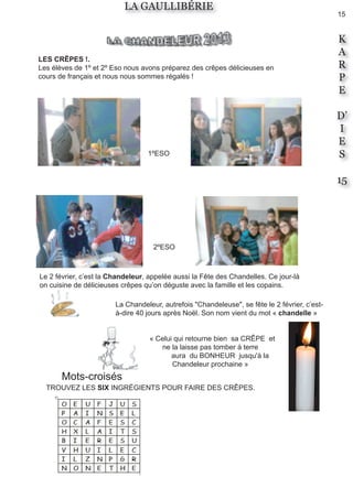15
K
A
R
P
E
D’
I
E
S
15
LA GAULLIBÉRIE
Le 2 février, c’est la Chandeleur, appelée aussi la Fête des Chandelles. Ce jour-là
on cuisine de délicieuses crêpes qu’on déguste avec la famille et les copains.
« Celui qui retourne bien sa CRÊPE et
ne la laisse pas tomber à terre
aura du BONHEUR jusqu'à la
Chandeleur prochaine »
LES CRÊPES !.
Les élèves de 1º et 2º Eso nous avons préparez des crêpes délicieuses en
cours de français et nous nous sommes régalés !
1ºESO
2ºESO
Mots-croisés
TROUVEZ LES SIX INGRÉGIENTS POUR FAIRE DES CRÊPES.
La Chandeleur, autrefois "Chandeleuse", se fête le 2 février, c’est-
à-dire 40 jours après Noël. Son nom vient du mot « chandelle »
 