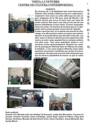 3
K
A
R
P
E
D’
I
E
S
15
VISITA A L’OCTUBRE
CENTRE DE CULTURA CONTEMPORÀNIA
22/02/2013
Els alumnes de 1r de Batxillerat hem anat d'excursió a
València. Hem arribat a València a las nou i mitja aproxi-
madament i hem anat a un antic edifici que era com un
gran magatzem de fa 100 anys, prop del Micalet i del
Mercat central, que ara es fa servir com una mena de
centre cultural. Hem anat a una sala on ens han fet una
lectura teatralitzada d’unes obres. El tema d'aquestes
obres era variat, una tractava d'una dona que es va des-
pertar molt a pressa perquè s'havia dormit i després
d’estar a punt per eixir, es va adonar que eixe dia era diu-
menge, una altra tractava sobre uns pares que estaven
educant la seua filla alhora que discutien entre ells, una
altra, sobre un fill que li demanava unes esportives molt
cares a sa mare i quan aquesta li les va comprar, preferia
una altra cosa... Així varen teatralitzar quatre o cinc
novel·les curtes aproximadament. Després ens varen
dur de passeig per diferents llocs de València (la Llotja,
la Catedral...) i ens varen explicar diferents coses sobre
aquestos monuments i aprofitaren per recitar-nos diver-
sos poemes. Ha sigut una excursió molt interessant que
ens ha donat la possibilitat de trencar un poc la rutina
de les classes.
Ruta medieval:
Octubre CCC (Muralla àrab), Ibn Khafaja i Al Sumaysir; Llotja dels Mercaders, Francesc Ei-
ximenis i Anselm Turmeda; Carrer Cordellats, Jaume Roig i Isabel de Villena; Plaça Sant
Nicolau, Els Borja i Miracles de Sant Vicent Ferrer; Carrer Cavallers, Joanot Martorell; Seu,
Ausiàs March.
 