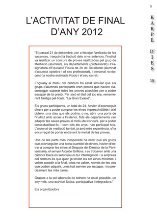 5
K
A
R
P
E
D’
I
E
S
15
"El passat 21 de desembre, per a festejar l'arribada de les
vacances, i seguint la tradició dels anys anteriors, l'institut
va realitzar un concurs de proves realitzades pel grup de
Mediació (alumnat), els departaments (professorat) i l'as-
signatura d'Educació Física de 2n de Batxillerat (alumnat
d'aquesta optativa i el seu professorat), i personal no-do-
cent (la nostra estimada Rocio i el seu carret)
Enguany el motiu del concurs ha estat simular que els
grups d'alumnes participants eren presos que havien d'a-
conseguir superar totes les proves possibles per a poder
escapar de la presó. Per això el títol del joc era, rememo-
rant l'antiga pel·lícula, "La Gran Evasió".
Els grups participants, un total de 24, havien d'aconseguir
diners per a poder comprar les eines imprescindibles i així
obtenir una clau que els podria, o no, obrir una porta de
l'institut amb accés a l'exterior. Tots els departaments van
adaptar les seues proves al motiu del concurs, per a poder
contextualitzar-lo, i com tots els anys, han participat tots.
L'alumnat de mediació també, ja amb més experiència, s'ha
encarregat de portar endavant la meitat de les proves.
Una de les parts més inesperada ha estat que els grups
que aconseguien una bona quantitat de diners, havien d'en-
trar a comprar les eines al Despatx del Director de la Peni-
tenciaria, el senyor Alcaide Grillons, i es trobaven amb una
cambra fosca on se'ls feia un dur interrogatori. La sorpresa
del concurs és que quan ja tenien les set eines mínimes, i
volien accedir a la final, totes no valien, només de les deu
que podien adquirir, unes huit servien per escapar, i no pre-
cisament les més cares.
Gràcies a la col·laboració de tothom ha estat possible, un
any més, una activitat lúdica, participativa i integradora."
Els organitzadors
L’ACTIVITAT DE FINAL
D’ANY 2012
 