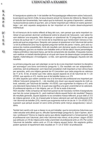 6
K
A
R
P
E
D’
I
E
S
15
L’EDUCACIÓ A EXAMEN
A l’assignatura optativa de 1r de batxiller de Psicopedagogia reflexionem sobre l’educació,
la percepció que tenim d’ella, la seua situació actual i la manera de millorar-la. Basant-nos
en estudis ben fonamentats, hem sabut que la motivació, les ganes d’aprendre i, sobretot,
l’autoconsciència sobre el que fem, són un factor important per millorar el nostre aprenen-
tatge i per això aquesta assignatura és tan important en el nostre desenvolupament
intel•lectual.
En el transcurs de la nostra reflexió al llarg del curs, vam pensar que seria important co-
néixer el que pensen alumnat i professorat sobre la situació de l’educació, i per saber-ho
vam elaborar una enquesta. Vam dissenyar un qüestionari de 10 preguntes en les quals
s’havia de puntuar de l’1 a 5 en funció de la importància que l’entrevistat li donava a l’as-
pecte pel qual es preguntava. Després vam passar el qüestionari a tot l’alumnat del centre
i a tot el professorat (ens hauria agradat preguntar també als pares i mares, però això su-
perava les nostres possibilitats). Amb els resultats vam demanar ajuda a la professora de
matemàtiques, que ens va mostrar com treballar amb un full de càlcul i traure percentatges,
mitjana aritmètica i desviació típica, per tal de comprendre els resultats. D’aquesta manera
vam realitzar un treball interdisciplinar en el qual vam haver de desenvolupar competències
digitals, matemàtiques i d’investigació, i a més, vam aprendre pedagogia. Aquests són els
resultats.
La primera pregunta que vam plantejar va ser la de si era important mantenir la disciplina
per aconseguir una bona convivència (pregunta 1). Els resultats van ser aclaparadors i
unànimes, tant el professorat com l’alumnat consideren molt important un bon clima d’aula
per aprendre, amb una mitjana general de 4’3 (recordem que cada pregunta es valorava
de l‘1 al 5). Si bé, el sector que més valora aquest aspecte és el de l’alumnat de 1r i 2n
d’ESO, que aporta un 4’5, mentre que el de batxiller baixa a un 3’9.
Un altre aspecte que volíem conèixer era si la formació del professorat era important per
millorar l’educació (pregunta 2) , i els resultats ens diuen que aquest aspecte és molt va-
lorat, sobretot, per l’alumnat de batxiller i 4t d’ESO, que augmenten la mitjana a 4’5, amb
una desviació típica baixa (0,9), la qual cosa significa una gran unanimitat en la valoració.
El professorat aporta un 4 de mitjana, per un 3’8 de la resta d’alumnat.
Hem escoltat molts companys de l’alumnat queixar-se de l’excessiu nombre d’assignatures
que han de cursar (pregunta 3) , però realment afecta aquest factor als resultats? Segons
els resultats generals, aquest aspecte no es considera massa rellevant, ja que obté un 3’2
de mitjana general, si bé, és d’assenyalar la baixa valoració per part del professorat (2’8)
i de l’alumnat de batxiller (2’6), mentre que augmenta molt en el cas de 1r i 2n d’ESO (3’5),
suposem que perquè acusen el canvi entre primària (amb menys assignatures) i secun-
dària.
També hem sentit a dir que a classe no es pot treballar, que la convivència d’alumnes que
volen estudiar amb altres que no, dificulta l’aprenentatge (pregunta 5). Què n’opinen, alum-
nes i professors? Doncs la majoria opina que afecta negativament a l’ensenyament, tant
el professorat com l’alumnat, però més l’alumnat més menut, el de primer i segon d’ESO
que atribueix un 3’9 de mitjana amb molta unanimitat i el professorat amb un 3’8. Per contra
l’alumnat de batxiller valora amb un 3’5 de mitjana aquest factor. Als següents gràfics
podem apreciar el repartiment dels resultats en 1r i 2n d’ ESO i el professorat:
 