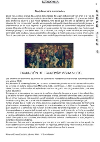 9
K
A
R
P
E
D’
I
E
S
15
ECONOMIA
Dia de la persona emprenedora
El dia 15 novembre el grup d’Economia de l’empresa de segon de batxillerat vam anar a la Fira de
València per assistir a diverses conferències sobre el món dels emprenedors. El grup es va dividir i
cada alumne va acudir a la que més li agradava. Una de les que més ens va agradar va ser “Ten-
dències del nou consumidor”; en ella vam aprendre la importància de les noves tecnologies per a
crear beneficis en els nous negocis i el gran poder que tenim els consumidors respecte a les em-
preses. Una altra conferència va consistir en unes xerrades de tres emprenedors que havien creat
el seu propi negoci; una d’elles eren dos publicistes que, malgrat haver treballat per companyies
com Coca-Cola o Adidas, havien deixat el seu treball per a iniciar una nova aventura empresarial.
També vam participar en diversos tallers, com un de fotografia que havien creat uns emprenedors.
EXCURSIÓN DE ECONOMÍA: VISITA A ESIC.
Los alumnos de economía de primero de bachillerato realizamos hace un mes aproximadamente
una visita a ESIC.
Esic Business & Marketing School, es un centro universitario privado, especializado en la formación
de jóvenes en materia económica (Marketing, ADE, económicas…). Con reconocimiento interna-
cional, forma a profesionales a través de sus carreras de grado, sus programas máster, y de exe-
cutive education.
Empezamos la excursión a las nueve de la mañana, después de esperar a que viniera el autobús,
y en media hora nos dejaron en la Avenida Blasco Ibáñez, donde se encuentra dicha universidad.
En un primer momento nos reunieron con otro instituto en un salón de actos donde nos presentaron
la universidad y después nos mezclaron con el otro instituto y nos dividieron en dos grupos.
Ambos grupos iban a recibir una charla donde nos explicarían las nociones básicas del marketing
y haríamos un pequeño ejercicio para poner en práctica aquello que acabábamos de aprender. Des-
pués bajamos a la cafetería y nos invitaron a un bocadillo de tortilla de patata y un refresco. Por úl-
timo nos volvieron a reunir a todos en el salón de actos para explicarnos más sobre la universidad
. Además de explicarnos como funcionan sus grados y postgrados. Después nos recogió el autobús
y volvimos al instituto. La finalidad de esta excursión es potenciar la innovación a la hora de crear
cosas útiles para la vida cotidiana, atendiendo siempre a distintos criterios como la edad, el gusto o
la renta de los consumidores.
En resumen, fue una buena experiencia que nos aportó una visión más cercana sobre aquello de
lo que estamos acostumbrados a oír hablar: los negocios, el marketing y la economía. Fue una ex-
cursión muy interesante y divertida, de la cual, aprendimos de forma amena.
Álvaro Gómez Expósito y Laura Marí.. 1º Bachillerato.
 