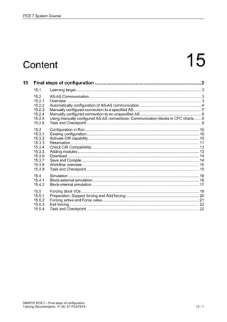 PCS 7 System Course
SIMATIC PCS 7 – Final steps of configuration
Training Documentation, V1.00, ST-PCS7SYS 15 - 1
Content 15
15 Final steps of configuration ...................................................................................3
15.1 Learning target....................................................................................................................... 3
15.2 AS-AS Communication.......................................................................................................... 3
15.2.1 Overview................................................................................................................................ 3
15.2.2 Automatically configuration of AS-AS communication .......................................................... 4
15.2.3 Manually configured connection to a specified AS................................................................ 7
15.2.4 Manually configured connection to an unspecified AS.......................................................... 8
15.2.5 Using manually configured AS-AS connections: Communication blocks in CFC charts....... 9
15.2.6 Task and Checkpoint............................................................................................................. 9
15.3 Configuration in Run............................................................................................................ 10
15.3.1 Existing configuration........................................................................................................... 10
15.3.2 Activate CiR capability......................................................................................................... 10
15.3.3 Reservation.......................................................................................................................... 11
15.3.4 Check CiR Compatibility...................................................................................................... 13
15.3.5 Adding modules ................................................................................................................... 13
15.3.6 Download............................................................................................................................. 14
15.3.7 Save and Compile ............................................................................................................... 14
15.3.8 Workflow overview............................................................................................................... 15
15.3.9 Task and Checkpoint........................................................................................................... 15
15.4 Simulation ............................................................................................................................ 16
15.4.1 Block-external simulation..................................................................................................... 16
15.4.2 Block-internal simulation...................................................................................................... 17
15.5 Forcing block I/Os................................................................................................................ 19
15.5.1 Preparation: Support forcing and Add forcing ..................................................................... 20
15.5.2 Forcing active and Force value............................................................................................ 21
15.5.3 Exit forcing ........................................................................................................................... 22
15.5.4 Task and Checkpoint........................................................................................................... 22
1.
2.
3.
 