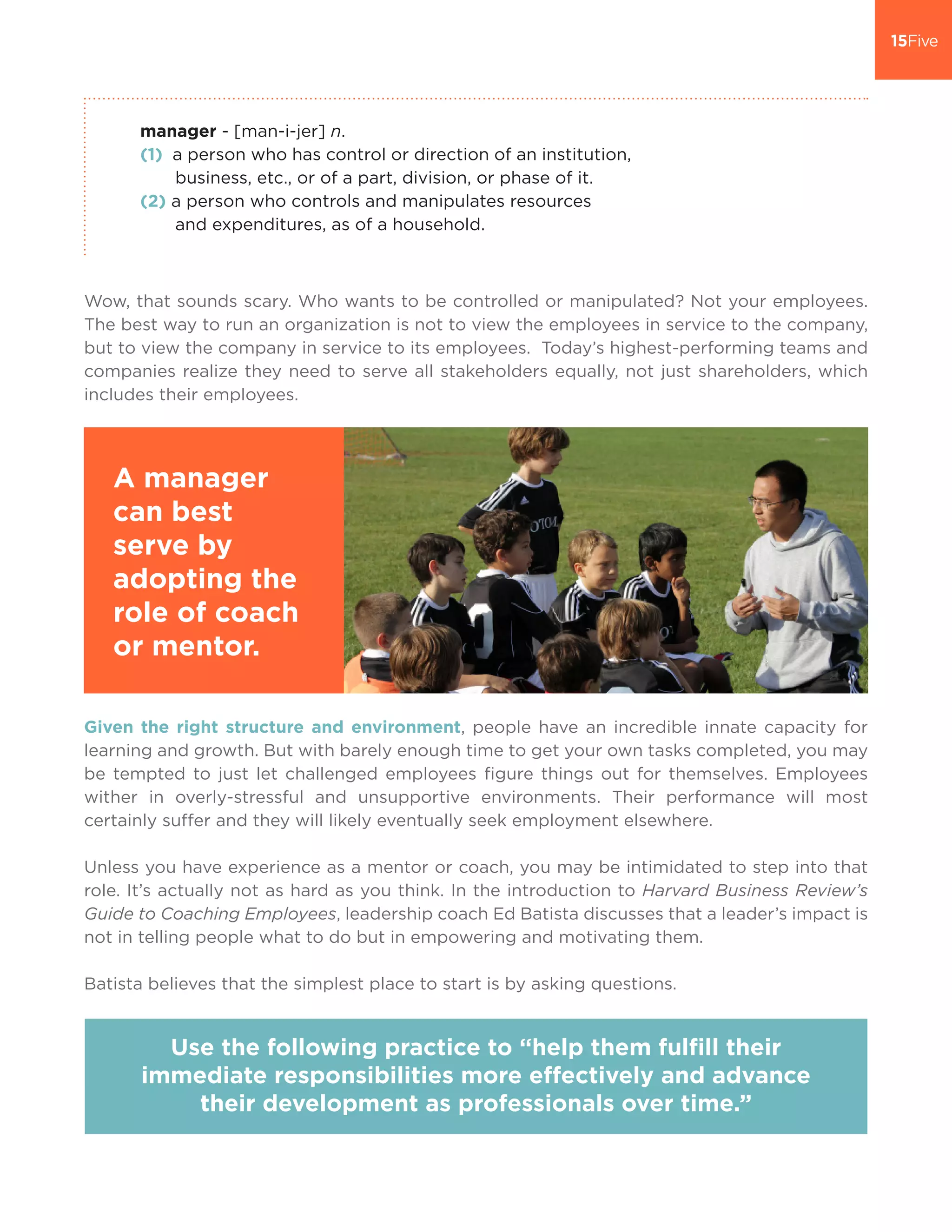 manager - [man-i-jer] n.
(1) a person who has control or direction of an institution,
business, etc., or of a part, division, or phase of it.
(2) a person who controls and manipulates resources
and expenditures, as of a household.
Wow, that sounds scary. Who wants to be controlled or manipulated? Not your employees.
The best way to run an organization is not to view the employees in service to the company,
but to view the company in service to its employees. Today’s highest-performing teams and
companies realize they need to serve all stakeholders equally, not just shareholders, which
includes their employees.
Given the right structure and environment, people have an incredible innate capacity for
learning and growth. But with barely enough time to get your own tasks completed, you may
be tempted to just let challenged employees figure things out for themselves. Employees
wither in overly-stressful and unsupportive environments. Their performance will most
certainly suffer and they will likely eventually seek employment elsewhere.
Unless you have experience as a mentor or coach, you may be intimidated to step into that
role. It’s actually not as hard as you think. In the introduction to Harvard Business Review’s
Guide to Coaching Employees, leadership coach Ed Batista discusses that a leader’s impact is
not in telling people what to do but in empowering and motivating them.
Batista believes that the simplest place to start is by asking questions.
A manager
can best
serve by
adopting the
role of coach
or mentor.
Use the following practice to “help them fulfill their
immediate responsibilities more effectively and advance
their development as professionals over time.”
 