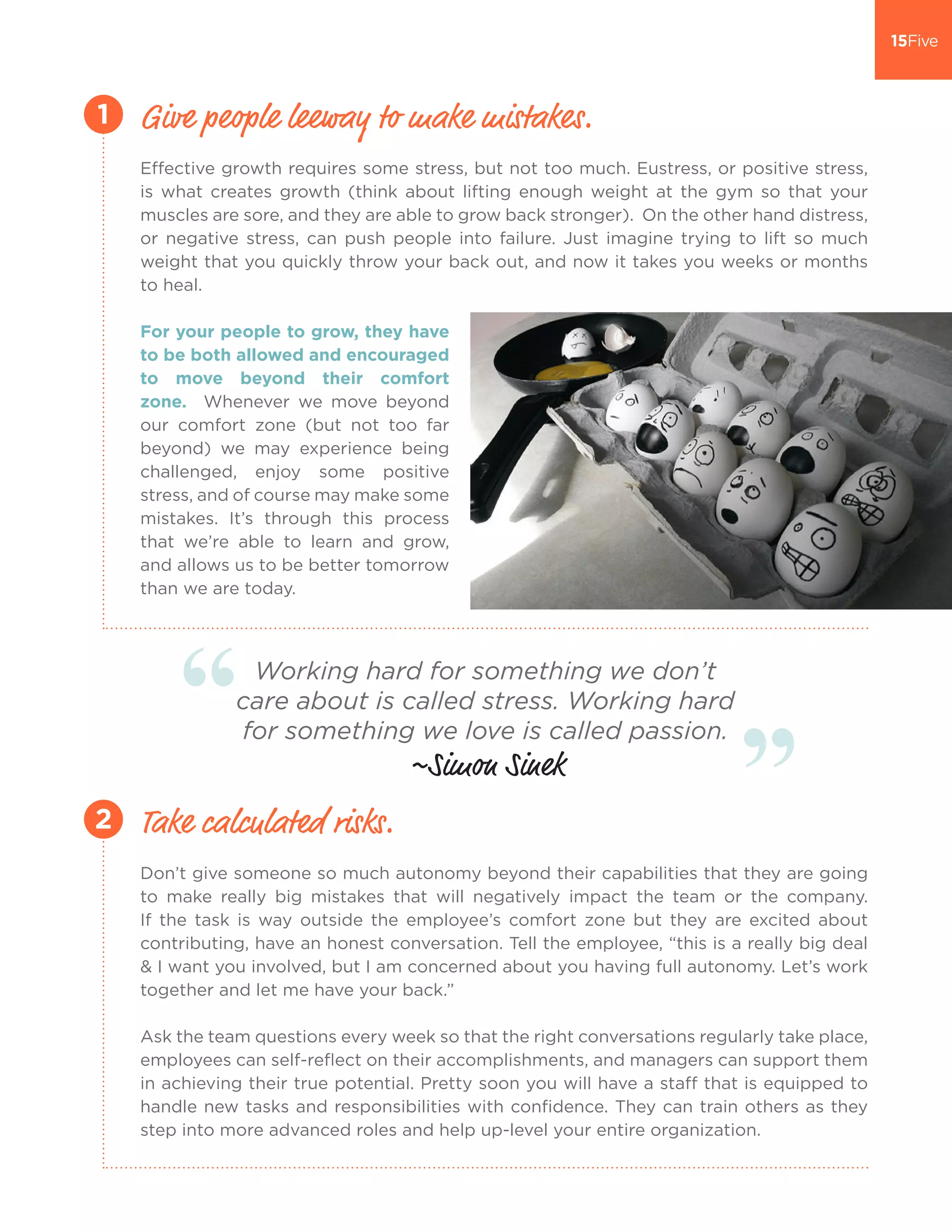 Effective growth requires some stress, but not too much. Eustress, or positive stress,
is what creates growth (think about lifting enough weight at the gym so that your
muscles are sore, and they are able to grow back stronger). On the other hand distress,
or negative stress, can push people into failure. Just imagine trying to lift so much
weight that you quickly throw your back out, and now it takes you weeks or months
to heal.
For your people to grow, they have
to be both allowed and encouraged
to move beyond their comfort
zone. Whenever we move beyond
our comfort zone (but not too far
beyond) we may experience being
challenged, enjoy some positive
stress, and of course may make some
mistakes. It’s through this process
that we’re able to learn and grow,
and allows us to be better tomorrow
than we are today.
Give people leeway to make mistakes.1
Don’t give someone so much autonomy beyond their capabilities that they are going
to make really big mistakes that will negatively impact the team or the company.
If the task is way outside the employee’s comfort zone but they are excited about
contributing, have an honest conversation. Tell the employee, “this is a really big deal
& I want you involved, but I am concerned about you having full autonomy. Let’s work
together and let me have your back.”
Ask the team questions every week so that the right conversations regularly take place,
employees can self-reflect on their accomplishments, and managers can support them
in achieving their true potential. Pretty soon you will have a staff that is equipped to
handle new tasks and responsibilities with confidence. They can train others as they
step into more advanced roles and help up-level your entire organization.
Take calculated risks.2
Working hard for something we don’t
care about is called stress. Working hard
for something we love is called passion.
~Simon Sinek
 