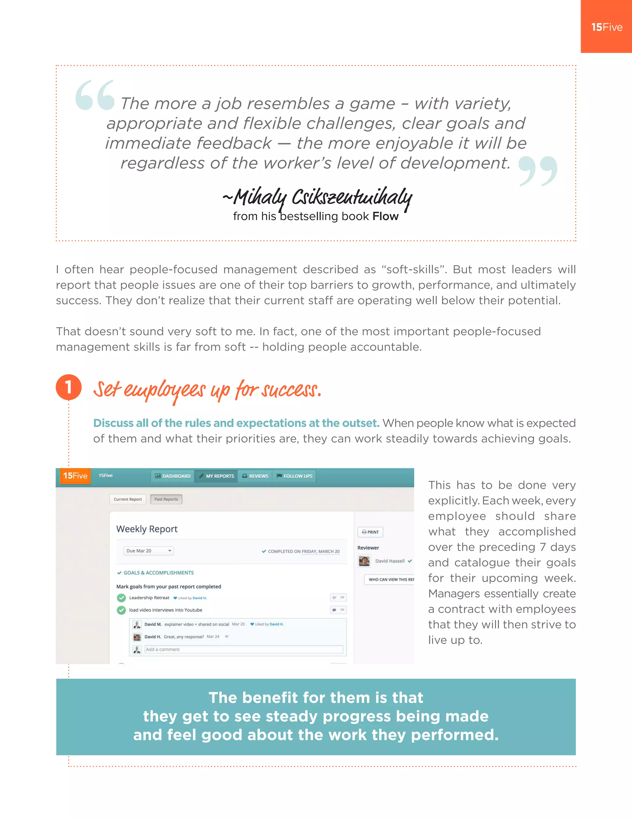 The more a job resembles a game – with variety,
appropriate and flexible challenges, clear goals and
immediate feedback — the more enjoyable it will be
regardless of the worker’s level of development.
~Mihaly Csikszentmihaly
from his bestselling book Flow
I often hear people-focused management described as “soft-skills”. But most leaders will
report that people issues are one of their top barriers to growth, performance, and ultimately
success. They don’t realize that their current staff are operating well below their potential.
That doesn’t sound very soft to me. In fact, one of the most important people-focused
management skills is far from soft -- holding people accountable.
Discuss all of the rules and expectations at the outset. When people know what is expected
of them and what their priorities are, they can work steadily towards achieving goals.
This has to be done very
explicitly. Each week, every
employee should share
what they accomplished
over the preceding 7 days
and catalogue their goals
for their upcoming week.
Managers essentially create
a contract with employees
that they will then strive to
live up to.
Set employees up for success.1
The benefit for them is that
they get to see steady progress being made
and feel good about the work they performed.
 